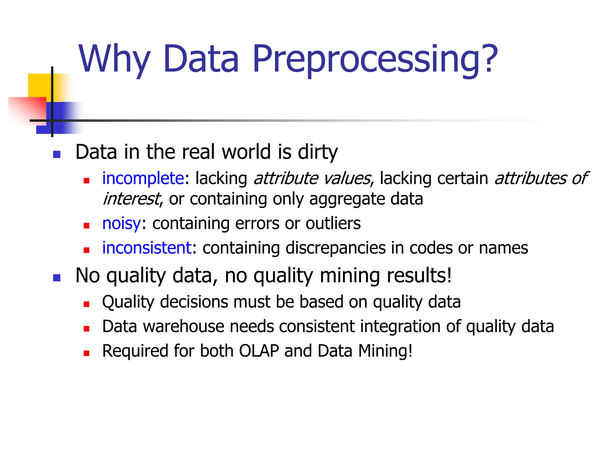 Why Data Preprocessing?
 Data in the real world is dirty
 incomplete: lacking attribute values, lacking certain attributes of
interest, or containing only aggregate data
 noisy: containing errors or outliers
 inconsistent: containing discrepancies in codes or names
 No quality data, no quality mining results!
 Quality decisions must be based on quality data
 Data warehouse needs consistent integration of quality data
 Required for both OLAP and Data Mining!
 
