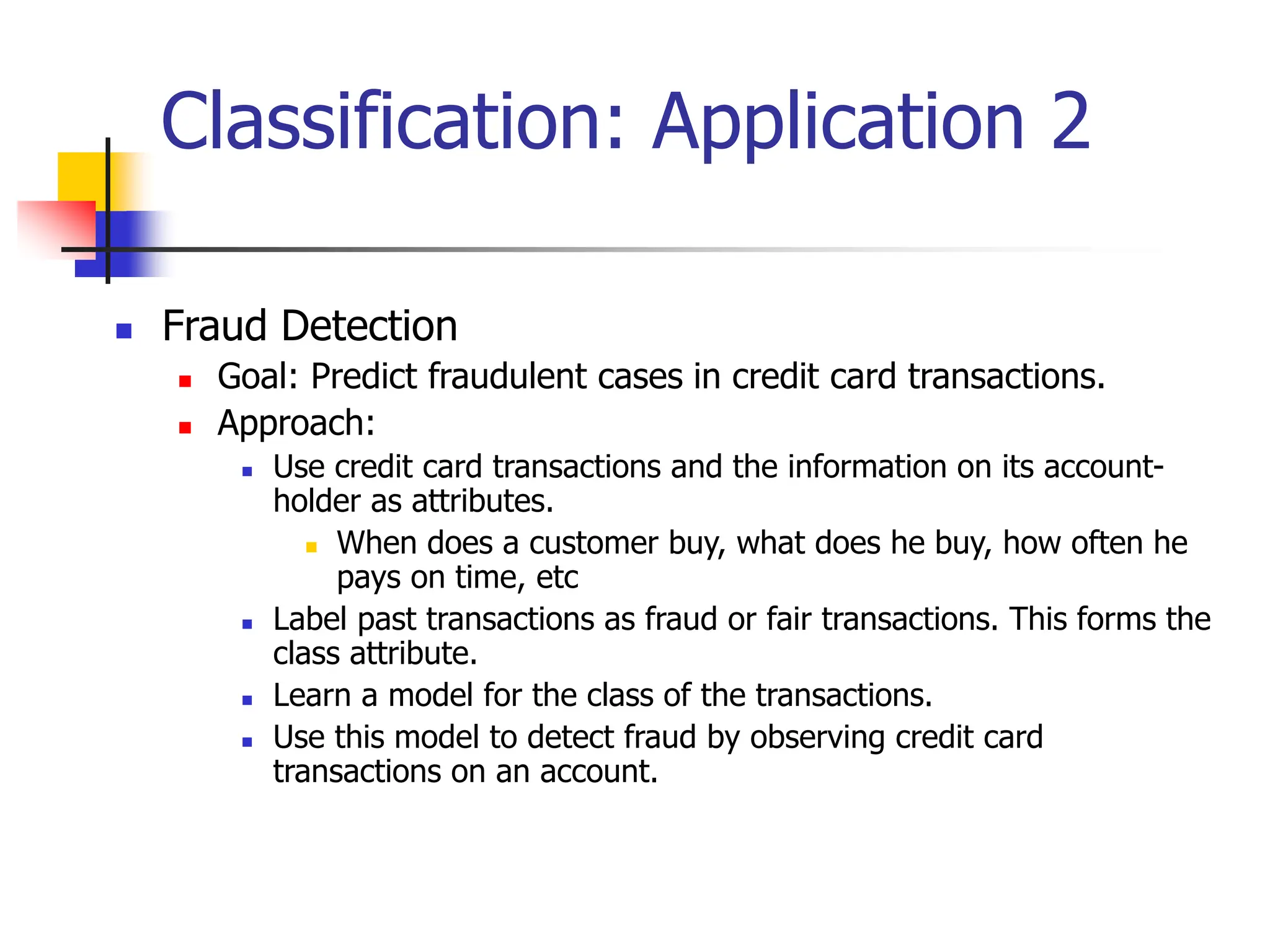 Classification: Application 2
 Fraud Detection
 Goal: Predict fraudulent cases in credit card transactions.
 Approach:
 Use credit card transactions and the information on its account-
holder as attributes.
 When does a customer buy, what does he buy, how often he
pays on time, etc
 Label past transactions as fraud or fair transactions. This forms the
class attribute.
 Learn a model for the class of the transactions.
 Use this model to detect fraud by observing credit card
transactions on an account.
 