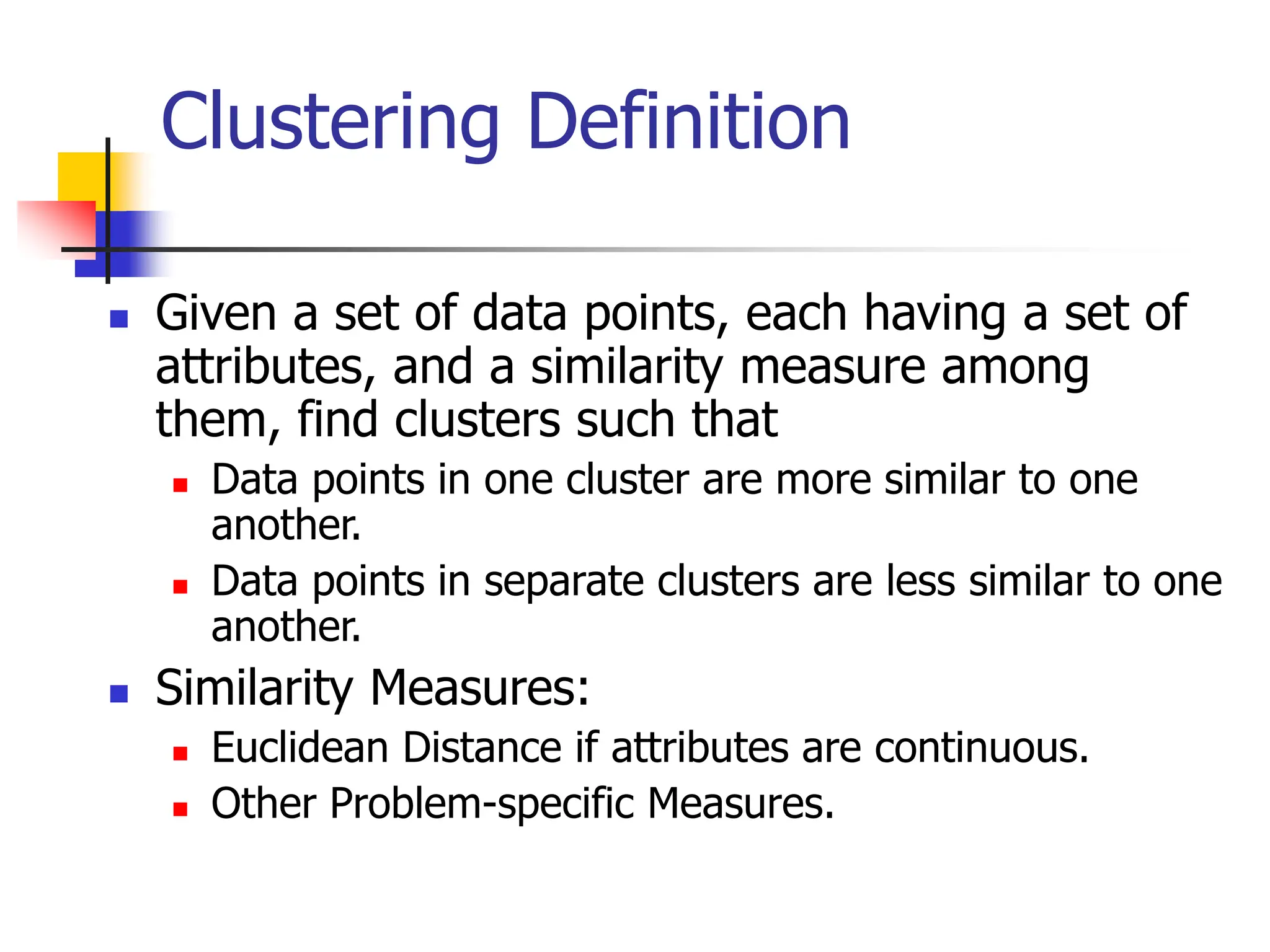 Clustering Definition
 Given a set of data points, each having a set of
attributes, and a similarity measure among
them, find clusters such that
 Data points in one cluster are more similar to one
another.
 Data points in separate clusters are less similar to one
another.
 Similarity Measures:
 Euclidean Distance if attributes are continuous.
 Other Problem-specific Measures.
 