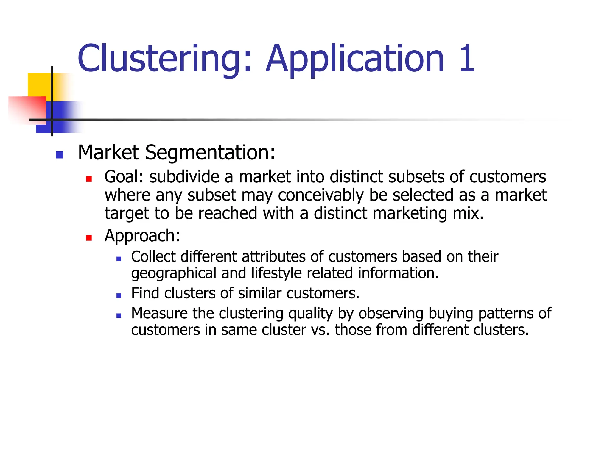 Clustering: Application 1
 Market Segmentation:
 Goal: subdivide a market into distinct subsets of customers
where any subset may conceivably be selected as a market
target to be reached with a distinct marketing mix.
 Approach:
 Collect different attributes of customers based on their
geographical and lifestyle related information.
 Find clusters of similar customers.
 Measure the clustering quality by observing buying patterns of
customers in same cluster vs. those from different clusters.
 