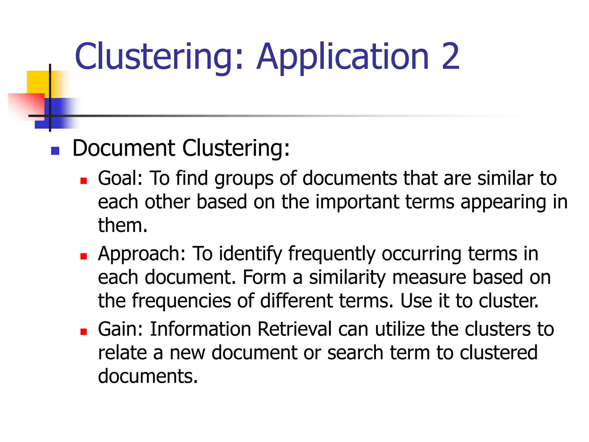 Clustering: Application 2
 Document Clustering:
 Goal: To find groups of documents that are similar to
each other based on the important terms appearing in
them.
 Approach: To identify frequently occurring terms in
each document. Form a similarity measure based on
the frequencies of different terms. Use it to cluster.
 Gain: Information Retrieval can utilize the clusters to
relate a new document or search term to clustered
documents.
 