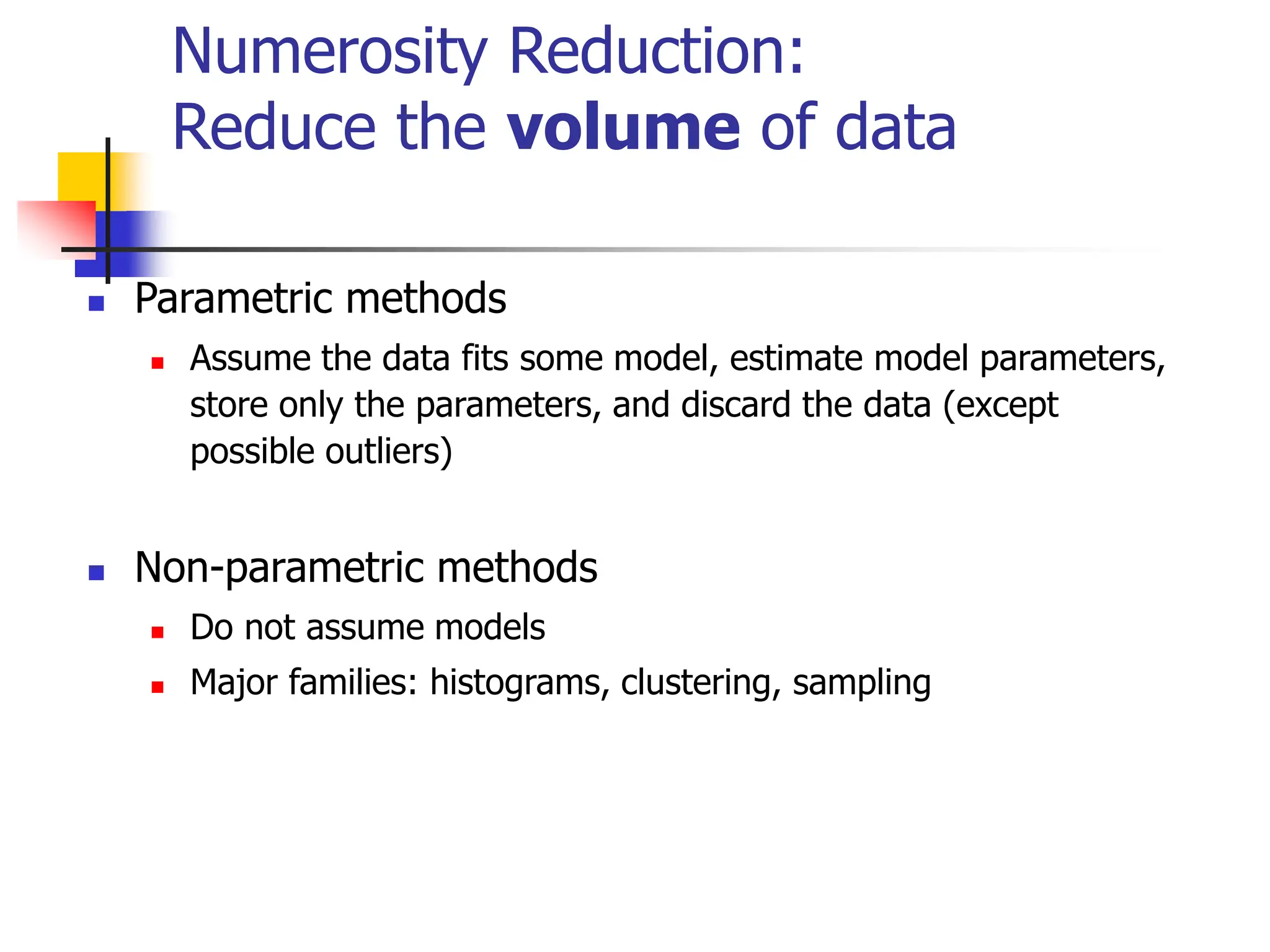 Numerosity Reduction:
Reduce the volume of data
 Parametric methods
 Assume the data fits some model, estimate model parameters,
store only the parameters, and discard the data (except
possible outliers)
 Non-parametric methods
 Do not assume models
 Major families: histograms, clustering, sampling
 