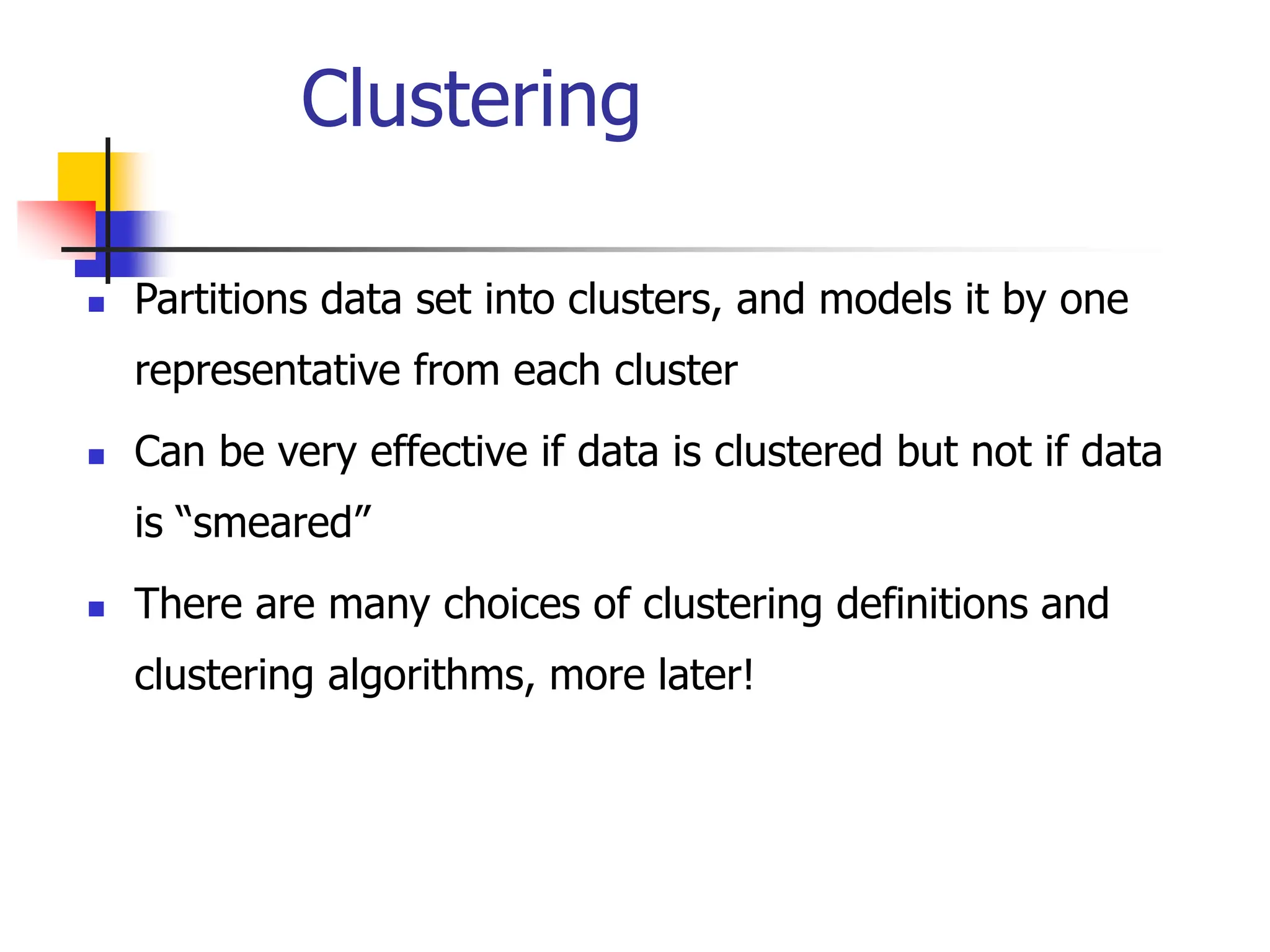 Clustering
 Partitions data set into clusters, and models it by one
representative from each cluster
 Can be very effective if data is clustered but not if data
is “smeared”
 There are many choices of clustering definitions and
clustering algorithms, more later!
 