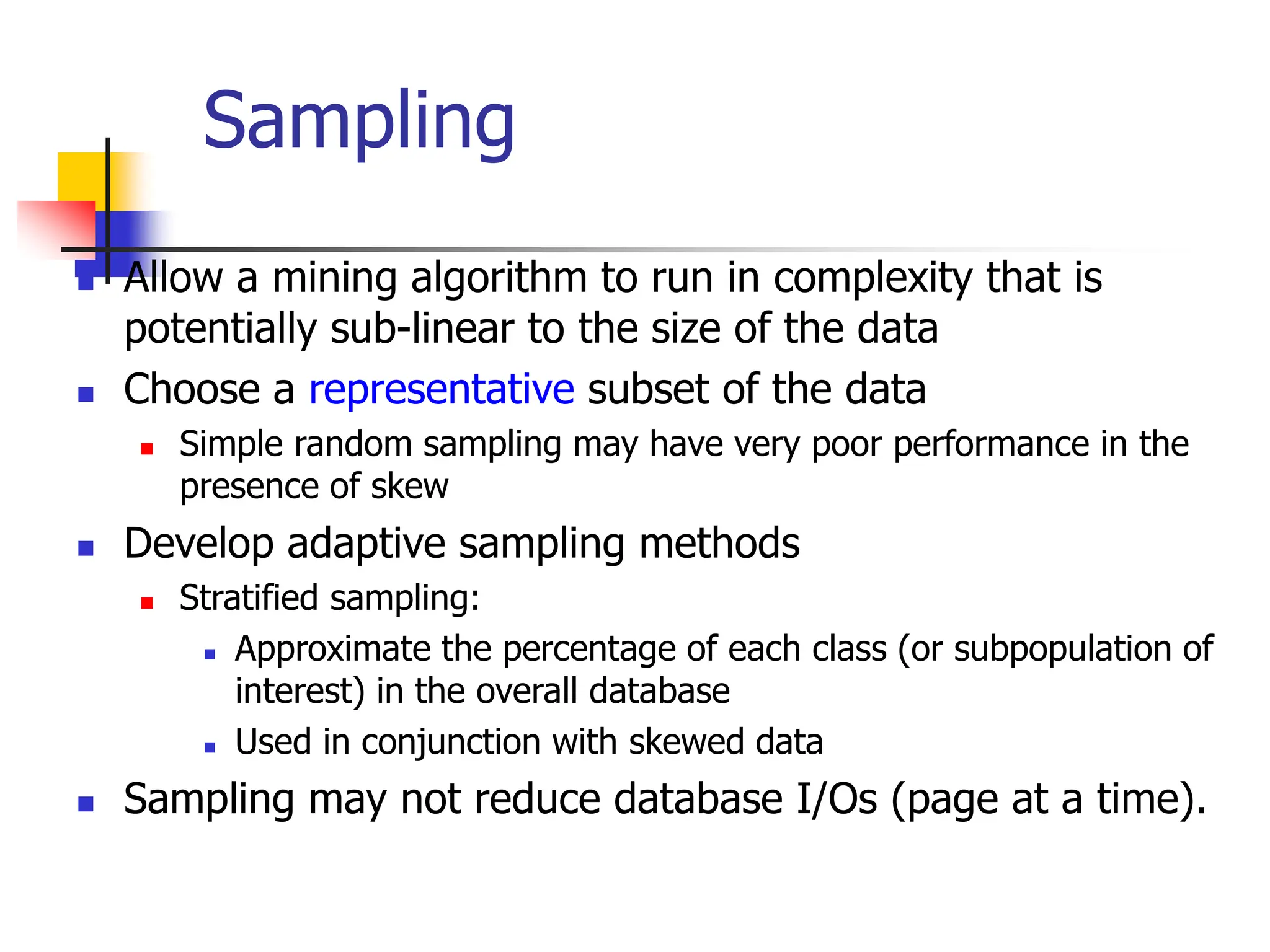 Sampling
 Allow a mining algorithm to run in complexity that is
potentially sub-linear to the size of the data
 Choose a representative subset of the data
 Simple random sampling may have very poor performance in the
presence of skew
 Develop adaptive sampling methods
 Stratified sampling:
 Approximate the percentage of each class (or subpopulation of
interest) in the overall database
 Used in conjunction with skewed data
 Sampling may not reduce database I/Os (page at a time).
 
