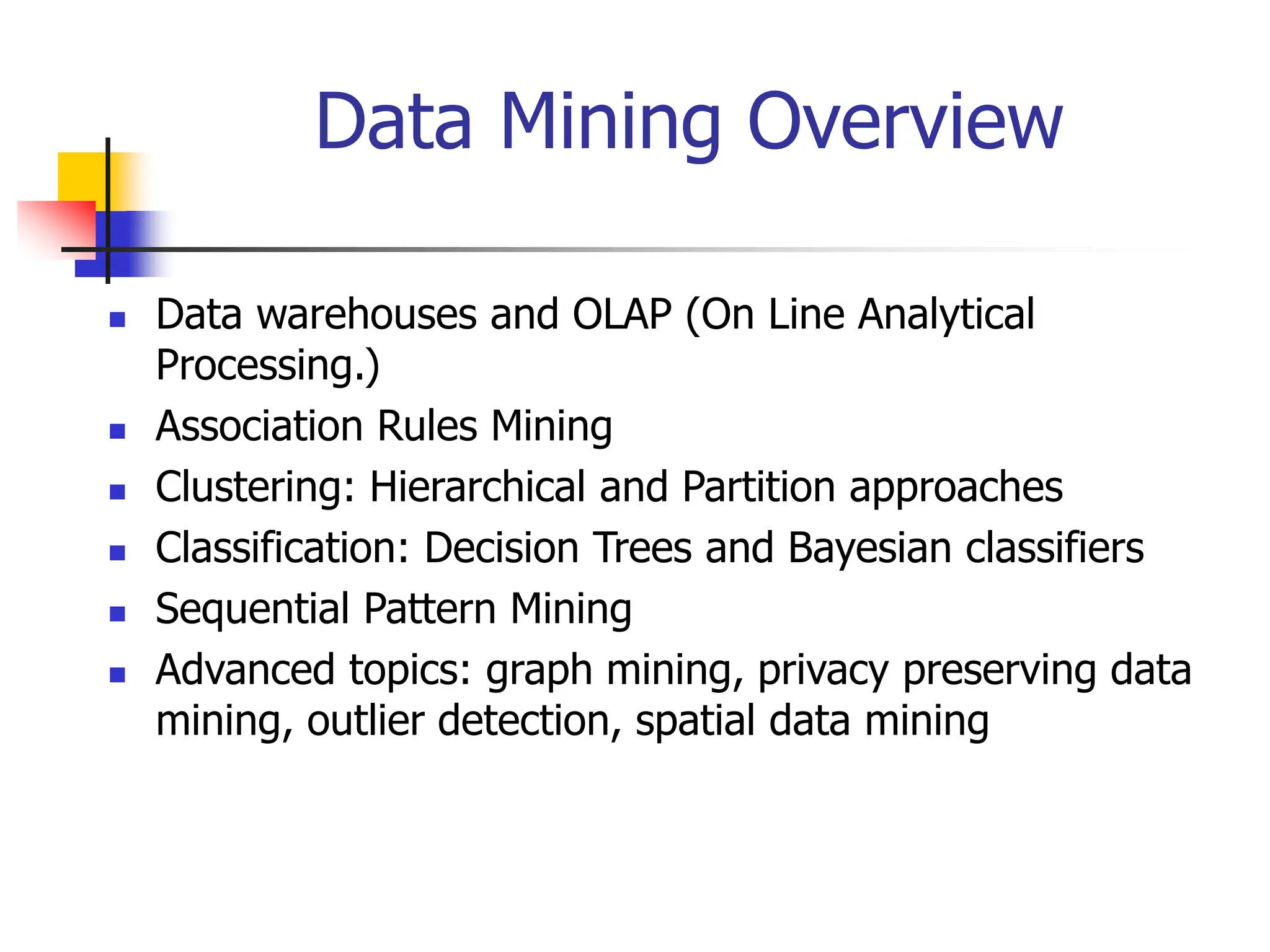 Data Mining Overview
 Data warehouses and OLAP (On Line Analytical
Processing.)
 Association Rules Mining
 Clustering: Hierarchical and Partition approaches
 Classification: Decision Trees and Bayesian classifiers
 Sequential Pattern Mining
 Advanced topics: graph mining, privacy preserving data
mining, outlier detection, spatial data mining
 