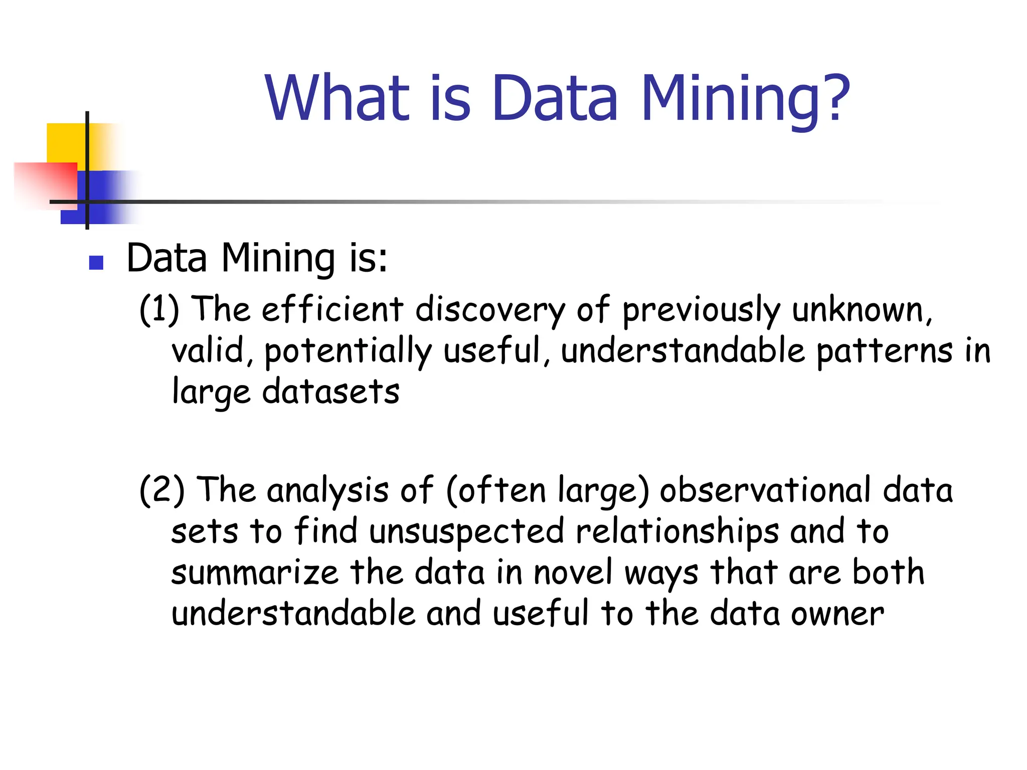 What is Data Mining?
 Data Mining is:
(1) The efficient discovery of previously unknown,
valid, potentially useful, understandable patterns in
large datasets
(2) The analysis of (often large) observational data
sets to find unsuspected relationships and to
summarize the data in novel ways that are both
understandable and useful to the data owner
 
