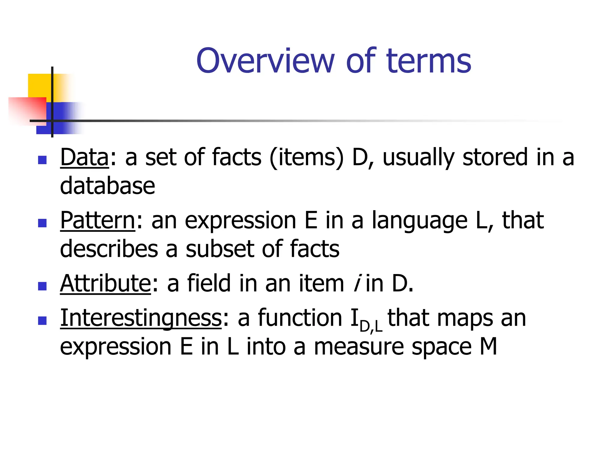 Overview of terms
 Data: a set of facts (items) D, usually stored in a
database
 Pattern: an expression E in a language L, that
describes a subset of facts
 Attribute: a field in an item i in D.
 Interestingness: a function ID,L that maps an
expression E in L into a measure space M
 