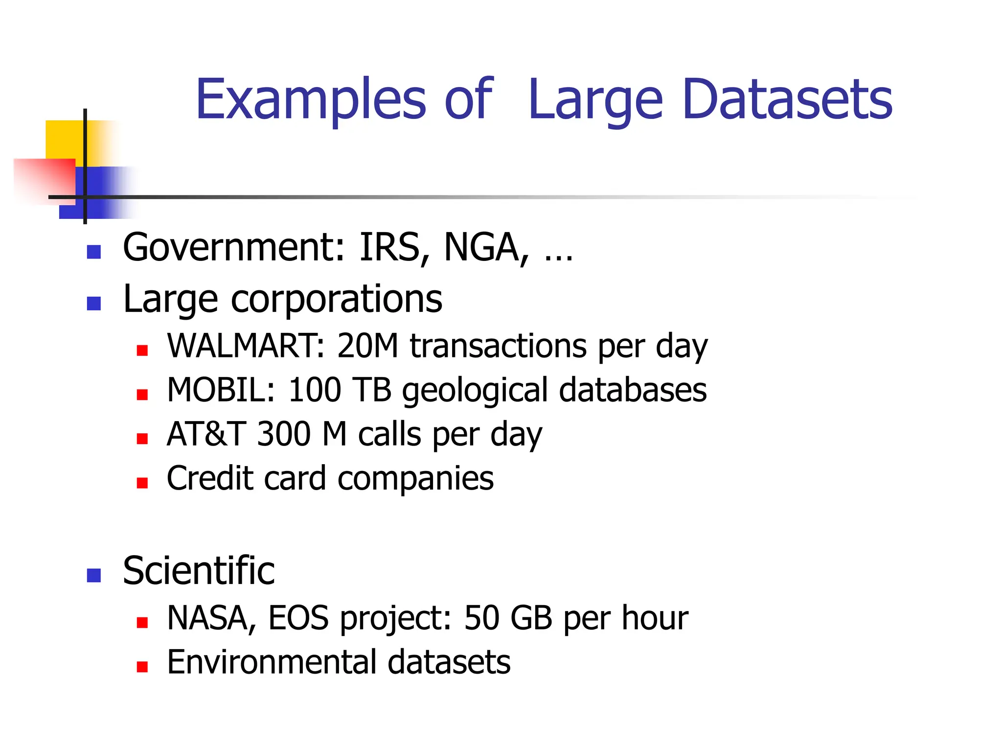 Examples of Large Datasets
 Government: IRS, NGA, …
 Large corporations
 WALMART: 20M transactions per day
 MOBIL: 100 TB geological databases
 AT&T 300 M calls per day
 Credit card companies
 Scientific
 NASA, EOS project: 50 GB per hour
 Environmental datasets
 