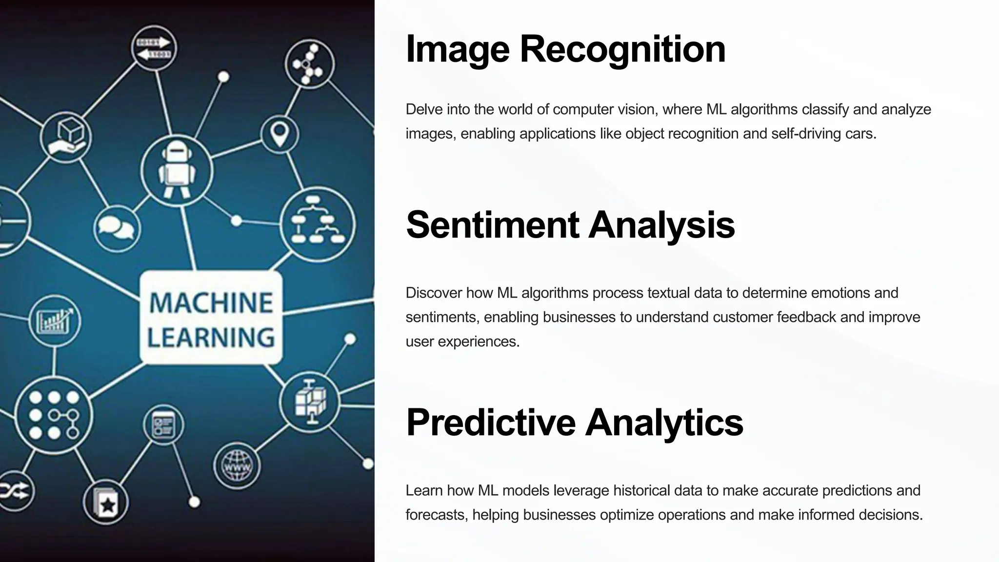 Image Recognition
Delve into the world of computer vision, where ML algorithms classify and analyze
images, enabling applications like object recognition and self-driving cars.
Sentiment Analysis
Discover how ML algorithms process textual data to determine emotions and
sentiments, enabling businesses to understand customer feedback and improve
user experiences.
Predictive Analytics
Learn how ML models leverage historical data to make accurate predictions and
forecasts, helping businesses optimize operations and make informed decisions.
 