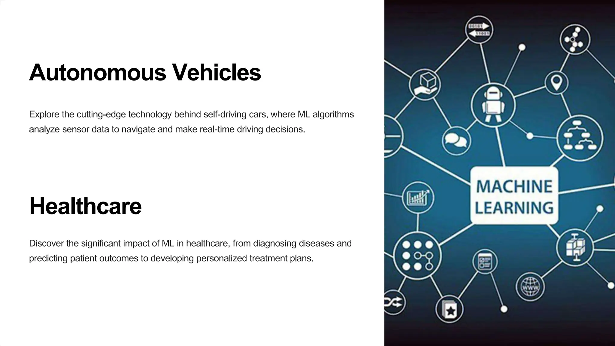 Autonomous Vehicles
Explore the cutting-edge technology behind self-driving cars, where ML algorithms
analyze sensor data to navigate and make real-time driving decisions.
Healthcare
Discover the significant impact of ML in healthcare, from diagnosing diseases and
predicting patient outcomes to developing personalized treatment plans.
 