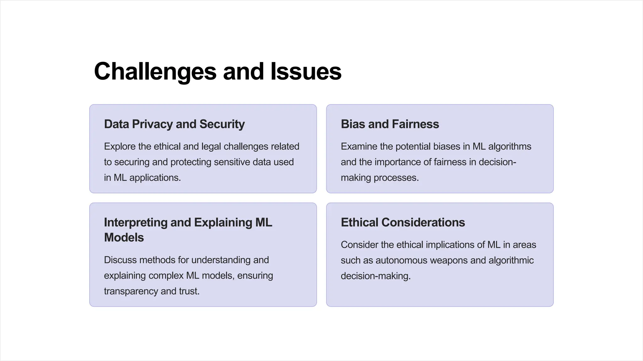 Challenges and Issues
Data Privacy and Security
Explore the ethical and legal challenges related
to securing and protecting sensitive data used
in ML applications.
Bias and Fairness
Examine the potential biases in ML algorithms
and the importance of fairness in decision-
making processes.
Interpreting and Explaining ML
Models
Discuss methods for understanding and
explaining complex ML models, ensuring
transparency and trust.
Ethical Considerations
Consider the ethical implications of ML in areas
such as autonomous weapons and algorithmic
decision-making.
 