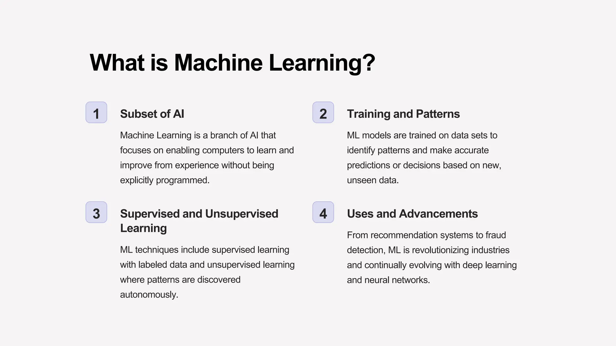 What is Machine Learning?
1 Subset of AI
Machine Learning is a branch of AI that
focuses on enabling computers to learn and
improve from experience without being
explicitly programmed.
2 Training and Patterns
ML models are trained on data sets to
identify patterns and make accurate
predictions or decisions based on new,
unseen data.
3 Supervised and Unsupervised
Learning
ML techniques include supervised learning
with labeled data and unsupervised learning
where patterns are discovered
autonomously.
4 Uses and Advancements
From recommendation systems to fraud
detection, ML is revolutionizing industries
and continually evolving with deep learning
and neural networks.
 