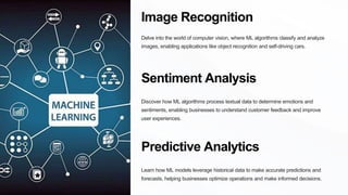 Image Recognition
Delve into the world of computer vision, where ML algorithms classify and analyze
images, enabling applications like object recognition and self-driving cars.
Sentiment Analysis
Discover how ML algorithms process textual data to determine emotions and
sentiments, enabling businesses to understand customer feedback and improve
user experiences.
Predictive Analytics
Learn how ML models leverage historical data to make accurate predictions and
forecasts, helping businesses optimize operations and make informed decisions.
 