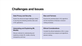 Challenges and Issues
Data Privacy and Security
Explore the ethical and legal challenges related
to securing and protecting sensitive data used
in ML applications.
Bias and Fairness
Examine the potential biases in ML algorithms
and the importance of fairness in decision-
making processes.
Interpreting and Explaining ML
Models
Discuss methods for understanding and
explaining complex ML models, ensuring
transparency and trust.
Ethical Considerations
Consider the ethical implications of ML in areas
such as autonomous weapons and algorithmic
decision-making.
 