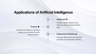 Applications of Artificial Intelligence
1 Healthcare 🏥
AI helps in disease diagnosis, drug
discovery, and personalized treatment
plans.
2
Finance 💰
AI enables fraud detection, automated
trading, and personalized financial
recommendations. 3 Autonomous Vehicles 🚗
AI powers self-driving cars and improves
road safety and transportation efficiency.
 