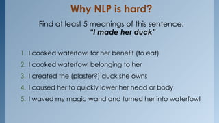 Why NLP is hard?
Find at least 5 meanings of this sentence:
“I made her duck”
1. I cooked waterfowl for her benefit (to eat)
2. I cooked waterfowl belonging to her
3. I created the (plaster?) duck she owns
4. I caused her to quickly lower her head or body
5. I waved my magic wand and turned her into waterfowl
 