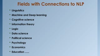 Fields with Connections to NLP
 Linguistics
 Machine and Deep learning
 Cognitive science
 Information theory
 Logic
 Data science
 Political science
 Psychology
 Economics
 Education ......
 