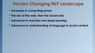 Factors Changing NLP Landscape
 Increases in computing power
 The rise of the web, then the social web
 Advances in machine and deep learning
 Advances in understanding of language in social context
 