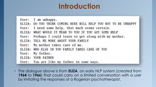 Introduction
• The dialogue above is from ELIZA, an early NLP system (created from
1964 to 1966) that could carry on a limited conversation with a user
by imitating the responses of a Rogerian psychotherapist.
 