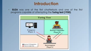 Introduction
• ELIZA was one of the first chatterbots and one of the first
programs capable of attempting the Turing test (1950).
 