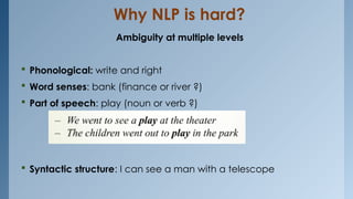 Why NLP is hard?
Ambiguity at multiple levels
 Phonological: write and right
 Word senses: bank (finance or river ?)
 Part of speech: play (noun or verb ?)
 Syntactic structure: I can see a man with a telescope
 