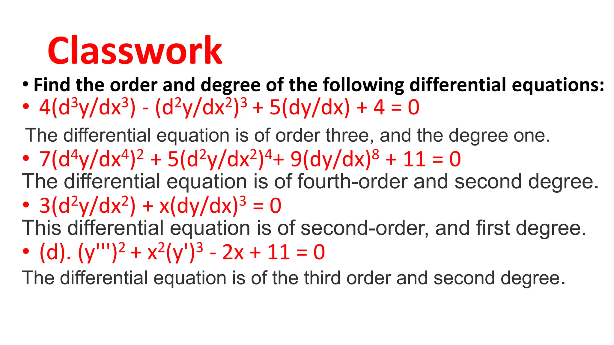 Classwork
• Find the order and degree of the following differential equations:
• 4(d3y/dx3) - (d2y/dx2)3 + 5(dy/dx) + 4 = 0
The differential equation is of order three, and the degree one.
• 7(d4y/dx4)2 + 5(d2y/dx2)4+ 9(dy/dx)8 + 11 = 0
The differential equation is of fourth-order and second degree.
• 3(d2y/dx2) + x(dy/dx)3 = 0
This differential equation is of second-order, and first degree.
• (d). (y''')2 + x2(y')3 - 2x + 11 = 0
The differential equation is of the third order and second degree.
 