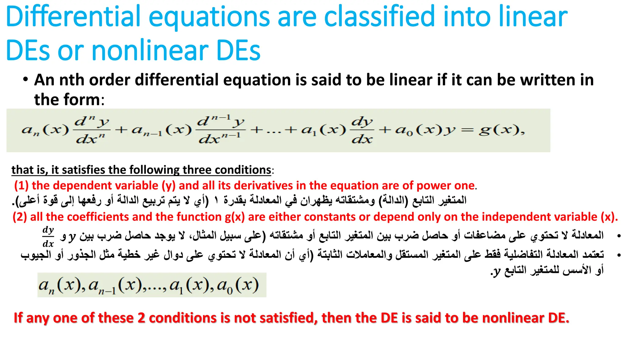 Differential equations are classified into linear
DEs or nonlinear DEs
• An nth order differential equation is said to be linear if it can be written in
the form:
that is, it satisfies the following three conditions:
(1) the dependent variable (y) and all its derivatives in the equation are of power one.
‫التابع‬ ‫المتغير‬
(
‫الدالة‬
)
‫بقدرة‬ ‫المعادلة‬ ‫في‬ ‫يظهران‬ ‫ومشتقاته‬
1
(
‫أعلى‬ ‫قوة‬ ‫إلى‬ ‫رفعها‬ ‫أو‬ ‫الدالة‬ ‫تربيع‬ ‫يتم‬ ‫ال‬ ‫أي‬
.)
(2) all the coefficients and the function g(x) are either constants or depend only on the independent variable (x).
•
‫المعادلة‬
‫مشتقاته‬ ‫أو‬ ‫التابع‬ ‫المتغير‬ ‫بين‬ ‫ضرب‬ ‫حاصل‬ ‫أو‬ ‫مضاعفات‬ ‫على‬ ‫تحتوي‬ ‫ال‬
(
‫بين‬ ‫ضرب‬ ‫حاصل‬ ‫يوجد‬ ‫ال‬ ،‫المثال‬ ‫سبيل‬ ‫على‬
𝑦
‫و‬
𝒅𝒚
𝒅𝒙
•
‫تعتمد‬
‫الثابتة‬ ‫والمعامالت‬ ‫المستقل‬ ‫المتغير‬ ‫على‬ ‫فقط‬ ‫التفاضلية‬ ‫المعادلة‬
(
‫الجذ‬ ‫مثل‬ ‫خطية‬ ‫غير‬ ‫دوال‬ ‫على‬ ‫تحتوي‬ ‫ال‬ ‫المعادلة‬ ‫أن‬ ‫أي‬
‫الجيوب‬ ‫أو‬ ‫ور‬
‫التابع‬ ‫للمتغير‬ ‫األسس‬ ‫أو‬
𝑦
.
If any one of these 2 conditions is not satisfied, then the DE is said to be nonlinear DE.
 
