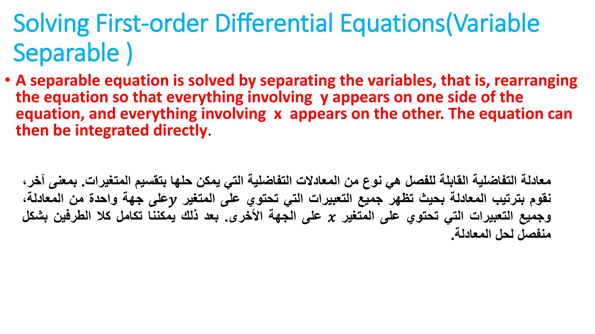 Solving First-order Differential Equations(Variable
Separable )
• A separable equation is solved by separating the variables, that is, rearranging
the equation so that everything involving y appears on one side of the
equation, and everything involving x appears on the other. The equation can
then be integrated directly.
‫معادلة‬
‫التفاضلية‬
‫القابلة‬
‫للفصل‬
‫هي‬
‫نوع‬
‫من‬
‫المعادالت‬
‫التفاضلية‬
‫التي‬
‫يمكن‬
‫حلها‬
‫بتقسيم‬
‫المتغ‬
‫يرات‬
.
‫بمعنى‬
،‫آخر‬
‫نقوم‬
‫بترتيب‬
‫المعادلة‬
‫بحيث‬
‫تظهر‬
‫جميع‬
‫التعبيرات‬
‫التي‬
‫تحتوي‬
‫على‬
‫المتغير‬
𝑦
‫على‬
‫جهة‬
‫واحدة‬
‫من‬
‫ا‬
،‫لمعادلة‬
‫وجميع‬
‫التعبيرات‬
‫التي‬
‫تحتوي‬
‫على‬
‫المتغير‬
𝑥
‫على‬
‫الجهة‬
‫األخرى‬
.
‫بعد‬
‫ذلك‬
‫يمكننا‬
‫تكامل‬
‫كال‬
‫الطرفين‬
‫بشكل‬
‫منفصل‬
‫لحل‬
‫المعادلة‬
.
 
