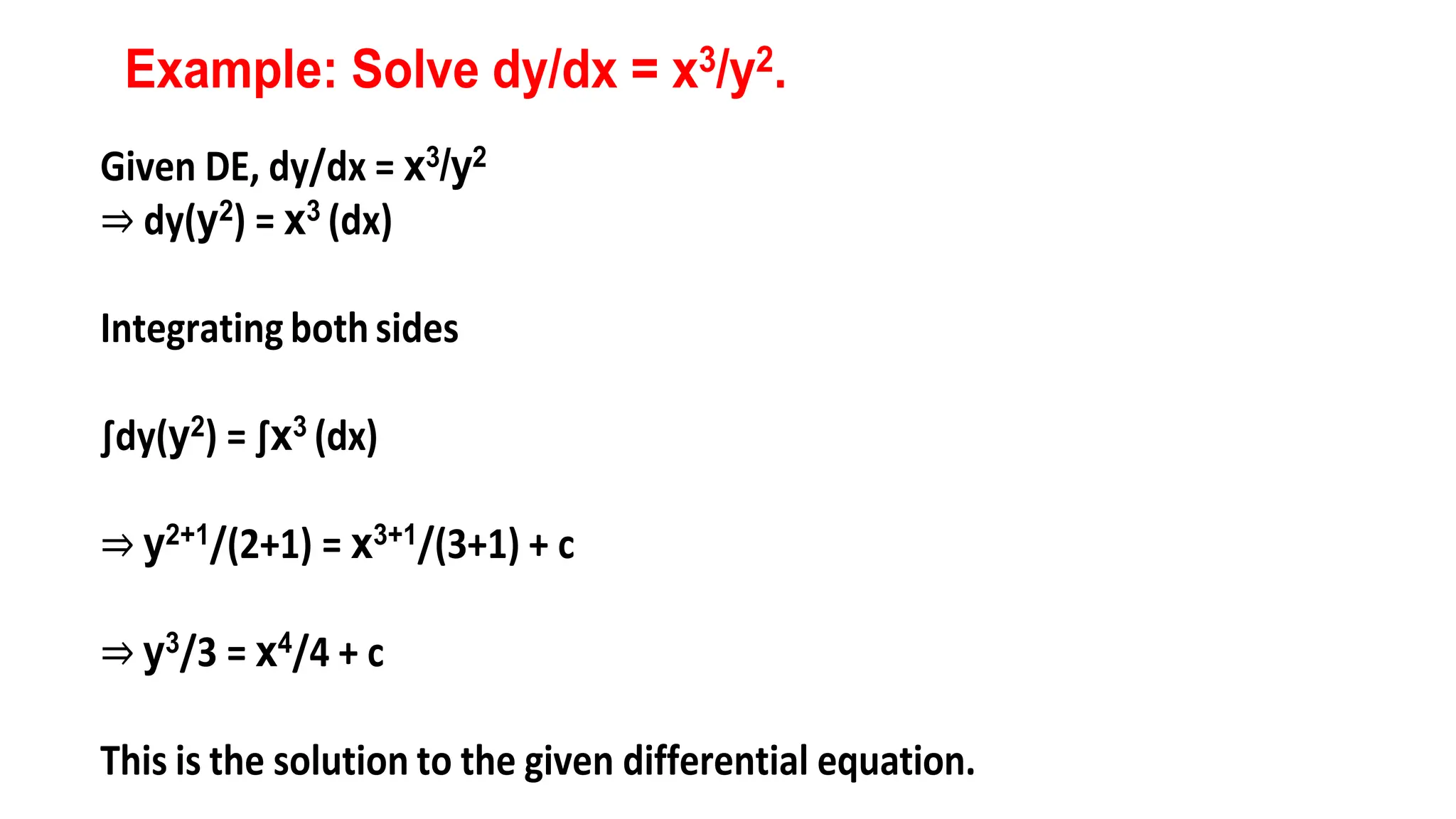 Example: Solve dy/dx = x3/y2.
Given DE, dy/dx = x3/y2
⇒ dy(y2) = x3 (dx)
Integrating bothsides
∫dy(y2) = ∫x3 (dx)
⇒ y2+1/(2+1) = x3+1/(3+1) + c
⇒ y3/3 = x4/4 + c
This is the solution to the given differential equation.
 