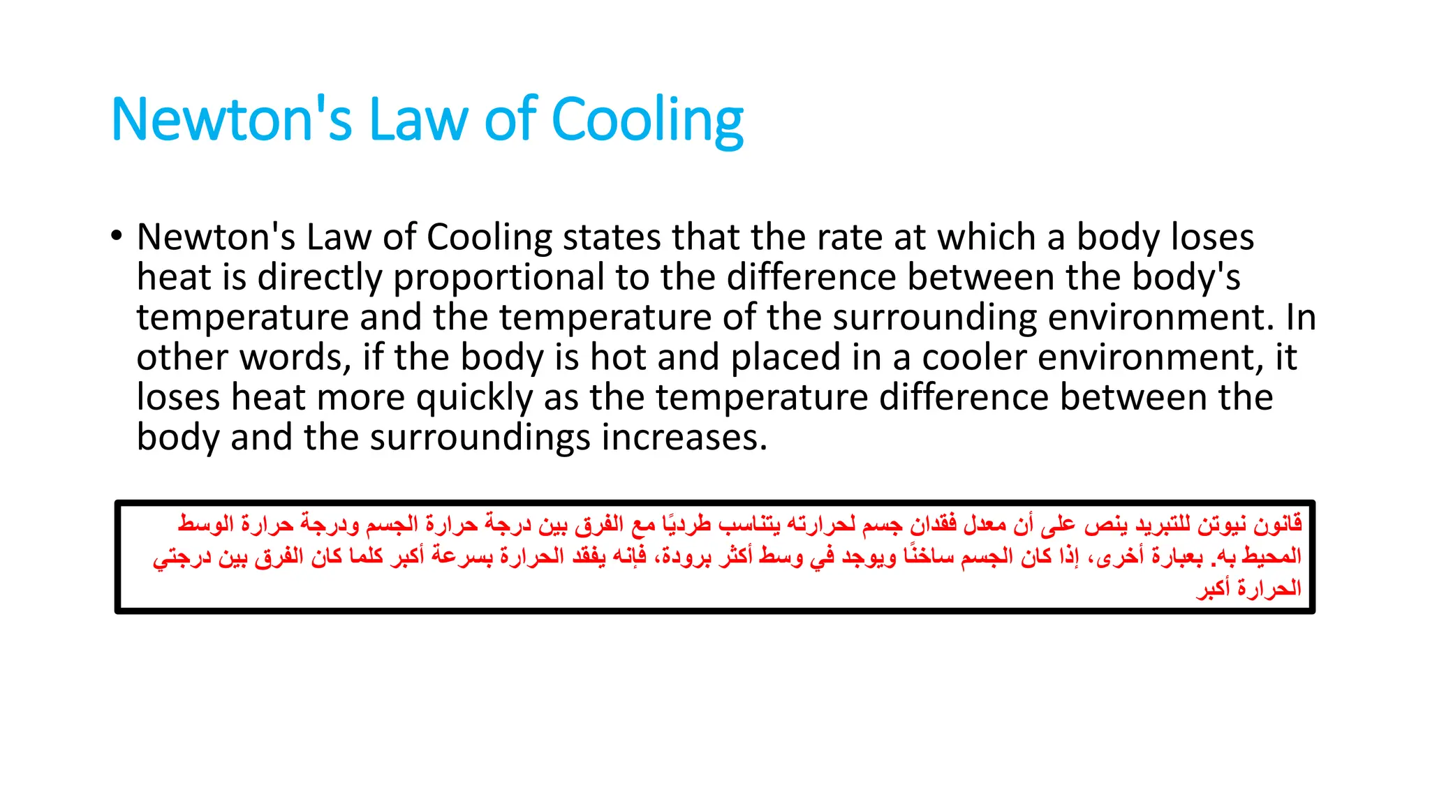 Newton's Law of Cooling
• Newton's Law of Cooling states that the rate at which a body loses
heat is directly proportional to the difference between the body's
temperature and the temperature of the surrounding environment. In
other words, if the body is hot and placed in a cooler environment, it
loses heat more quickly as the temperature difference between the
body and the surroundings increases.
‫قانون‬
‫الوسط‬ ‫حرارة‬ ‫ودرجة‬ ‫الجسم‬ ‫حرارة‬ ‫درجة‬ ‫بين‬ ‫الفرق‬ ‫مع‬ ‫ا‬ً‫ي‬‫طرد‬ ‫يتناسب‬ ‫لحرارته‬ ‫جسم‬ ‫فقدان‬ ‫معدل‬ ‫أن‬ ‫على‬ ‫ينص‬ ‫للتبريد‬ ‫نيوتن‬
‫به‬ ‫المحيط‬
.
‫درجتي‬ ‫بين‬ ‫الفرق‬ ‫كان‬ ‫كلما‬ ‫أكبر‬ ‫بسرعة‬ ‫الحرارة‬ ‫يفقد‬ ‫فإنه‬ ،‫برودة‬ ‫أكثر‬ ‫وسط‬ ‫في‬ ‫ويوجد‬ ‫ا‬ً‫ن‬‫ساخ‬ ‫الجسم‬ ‫كان‬ ‫إذا‬ ،‫أخرى‬ ‫بعبارة‬
‫أكبر‬ ‫الحرارة‬
 