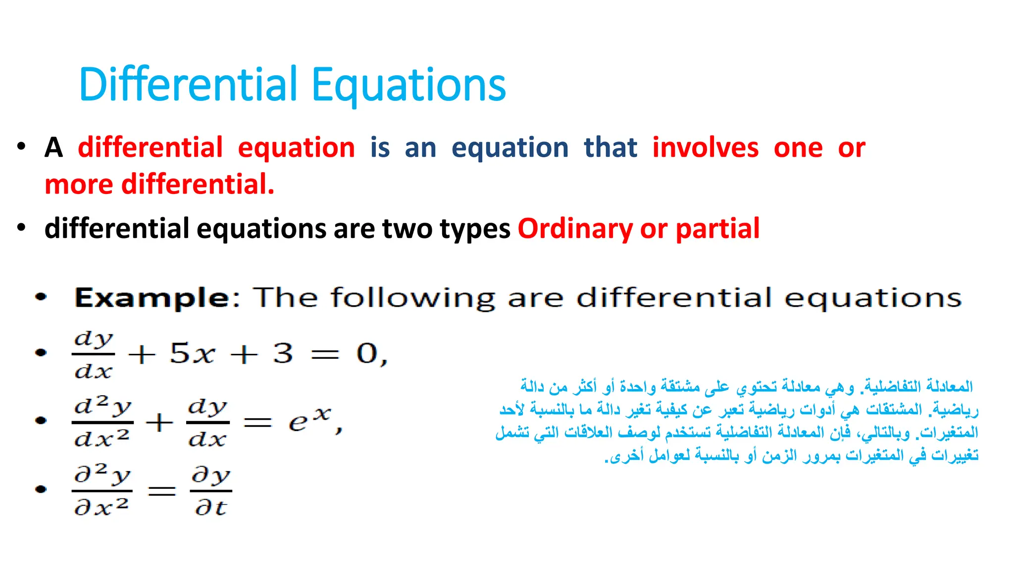 Differential Equations
• A differential equation is an equation that involves one or
more differential.
• differential equations are two types Ordinary or partial
‫التفاضلية‬ ‫المعادلة‬
.
‫دالة‬ ‫من‬ ‫أكثر‬ ‫أو‬ ‫واحدة‬ ‫مشتقة‬ ‫على‬ ‫تحتوي‬ ‫معادلة‬ ‫وهي‬
‫رياضية‬
.
‫بالن‬ ‫ما‬ ‫دالة‬ ‫تغير‬ ‫كيفية‬ ‫عن‬ ‫تعبر‬ ‫رياضية‬ ‫أدوات‬ ‫هي‬ ‫المشتقات‬
‫ألحد‬ ‫سبة‬
‫المتغيرات‬
.
‫العالقات‬ ‫لوصف‬ ‫تستخدم‬ ‫التفاضلية‬ ‫المعادلة‬ ‫فإن‬ ،‫وبالتالي‬
‫تشمل‬ ‫التي‬
‫أخرى‬ ‫لعوامل‬ ‫بالنسبة‬ ‫أو‬ ‫الزمن‬ ‫بمرور‬ ‫المتغيرات‬ ‫في‬ ‫تغييرات‬
.
 