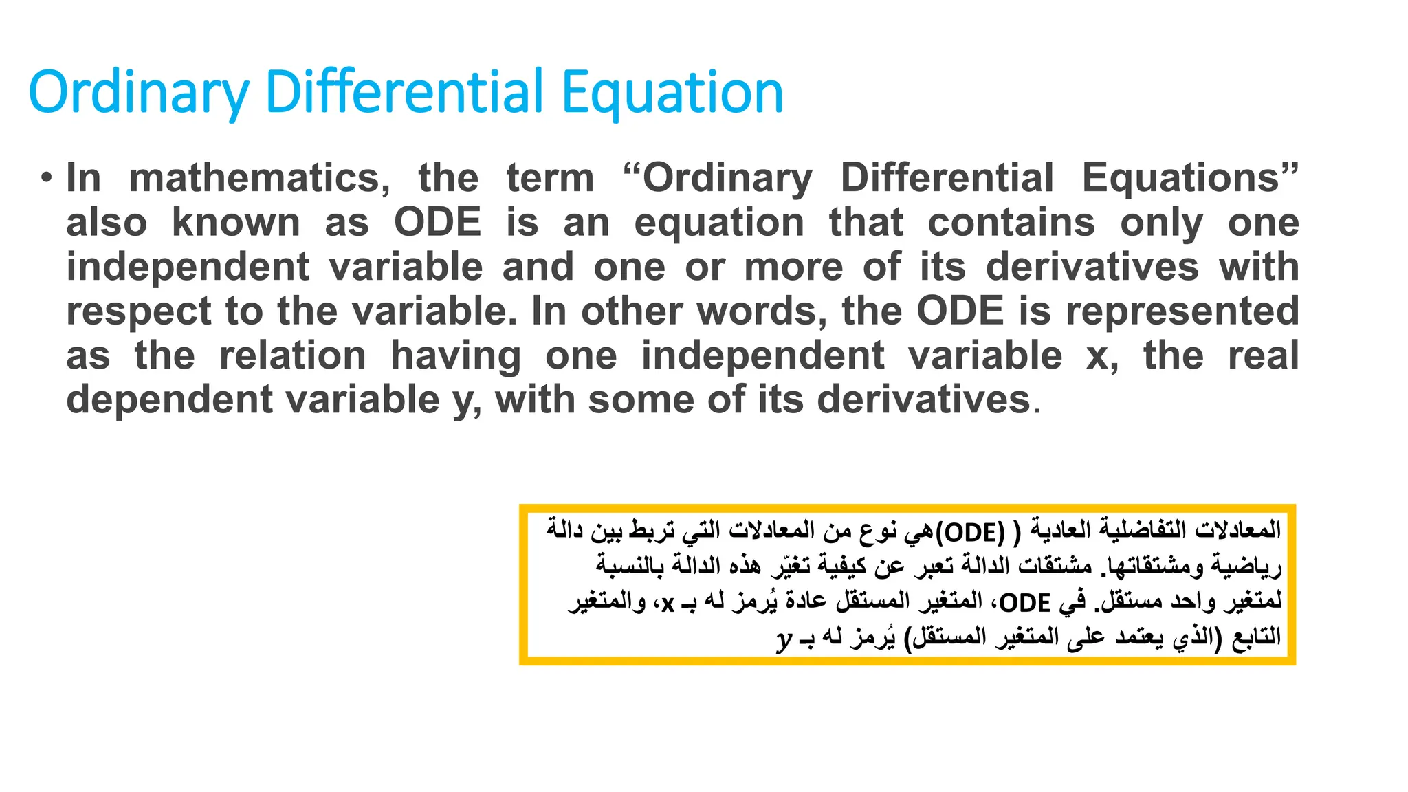 Ordinary Differential Equation
• In mathematics, the term “Ordinary Differential Equations”
also known as ODE is an equation that contains only one
independent variable and one or more of its derivatives with
respect to the variable. In other words, the ODE is represented
as the relation having one independent variable x, the real
dependent variable y, with some of its derivatives.
‫المعادالت‬
‫العادية‬ ‫التفاضلية‬
(
(ODE)
‫دالة‬ ‫بين‬ ‫تربط‬ ‫التي‬ ‫المعادالت‬ ‫من‬ ‫نوع‬ ‫هي‬
‫ومشتقاتها‬ ‫رياضية‬
.
‫ب‬ ‫الدالة‬ ‫هذه‬ ‫ر‬ّ‫ي‬‫تغ‬ ‫كيفية‬ ‫عن‬ ‫تعبر‬ ‫الدالة‬ ‫مشتقات‬
‫النسبة‬
‫مستقل‬ ‫واحد‬ ‫لمتغير‬
.
‫في‬
ODE
،
‫بـ‬ ‫له‬ ‫رمز‬ُ‫ي‬ ‫عادة‬ ‫المستقل‬ ‫المتغير‬
x
،
‫والمتغير‬
‫التابع‬
(
‫المستقل‬ ‫المتغير‬ ‫على‬ ‫يعتمد‬ ‫الذي‬
)
‫بـ‬ ‫له‬ ‫رمز‬ُ‫ي‬
𝑦
 