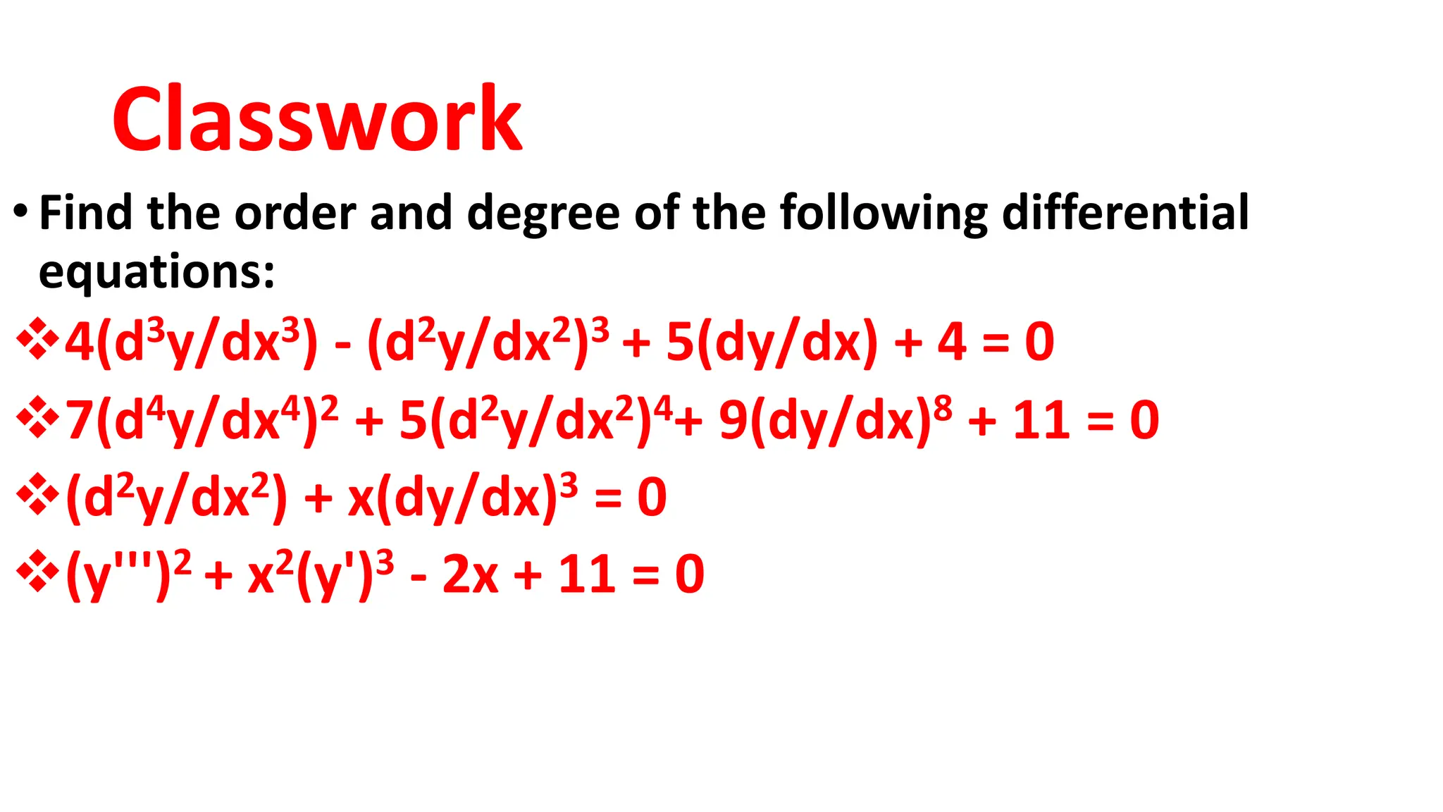 Classwork
•Find the order and degree of the following differential
equations:
4(d3y/dx3) - (d2y/dx2)3 + 5(dy/dx) + 4 = 0
7(d4y/dx4)2 + 5(d2y/dx2)4+ 9(dy/dx)8 + 11 = 0
(d2y/dx2) + x(dy/dx)3 = 0
(y''')2 + x2(y')3 - 2x + 11 = 0
 
