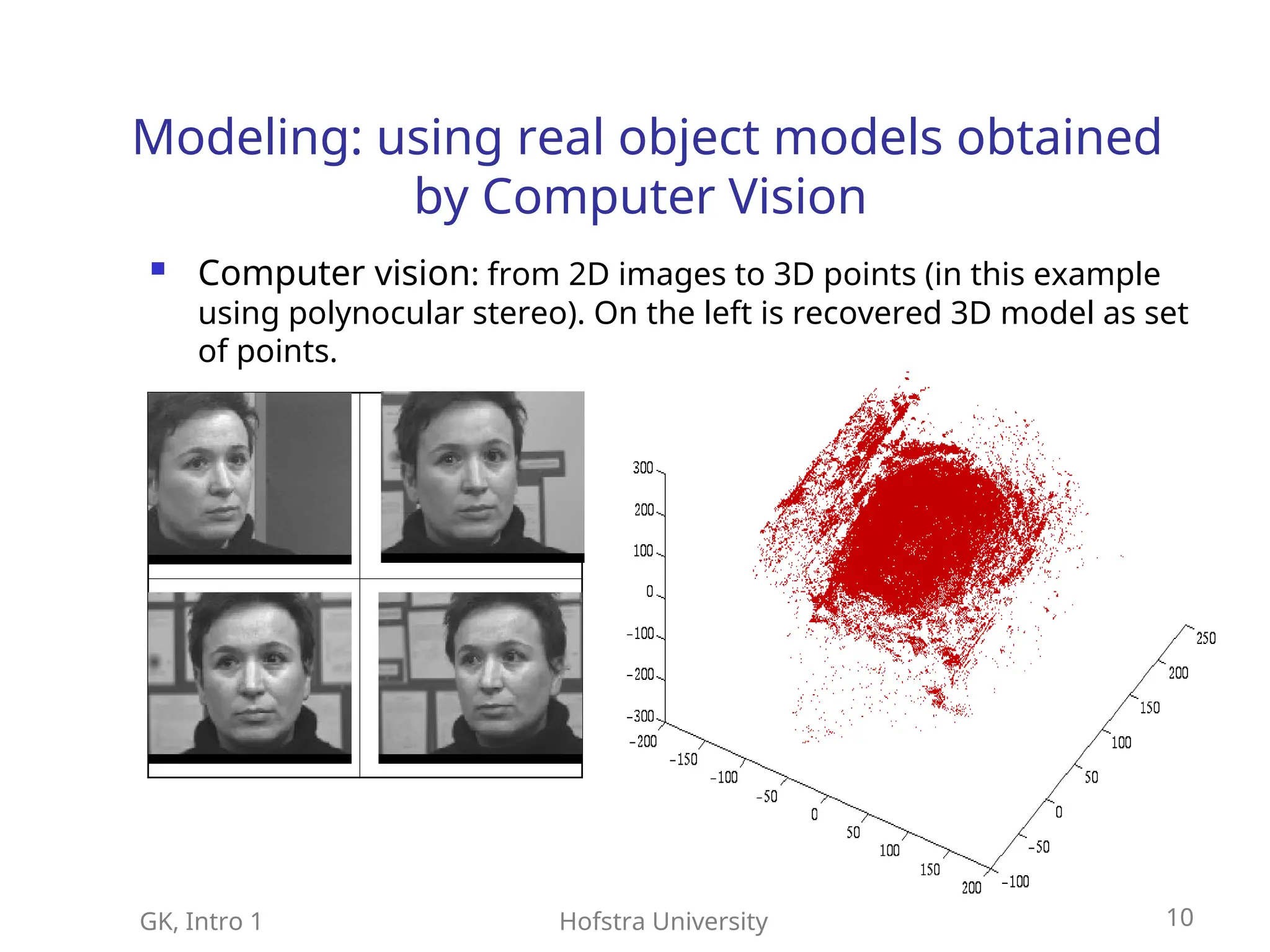 GK, Intro 1 Hofstra University 10
Modeling: using real object models obtained
by Computer Vision
 Computer vision: from 2D images to 3D points (in this example
using polynocular stereo). On the left is recovered 3D model as set
of points.
 