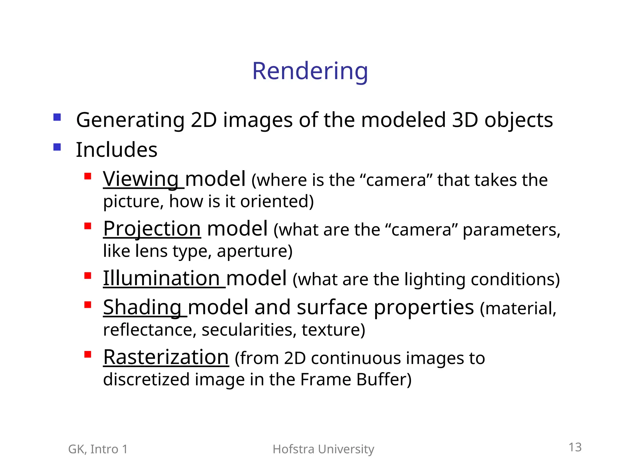 GK, Intro 1 Hofstra University 13
Rendering
 Generating 2D images of the modeled 3D objects
 Includes
 Viewing model (where is the “camera” that takes the
picture, how is it oriented)
 Projection model (what are the “camera” parameters,
like lens type, aperture)
 Illumination model (what are the lighting conditions)
 Shading model and surface properties (material,
reflectance, secularities, texture)
 Rasterization (from 2D continuous images to
discretized image in the Frame Buffer)
 