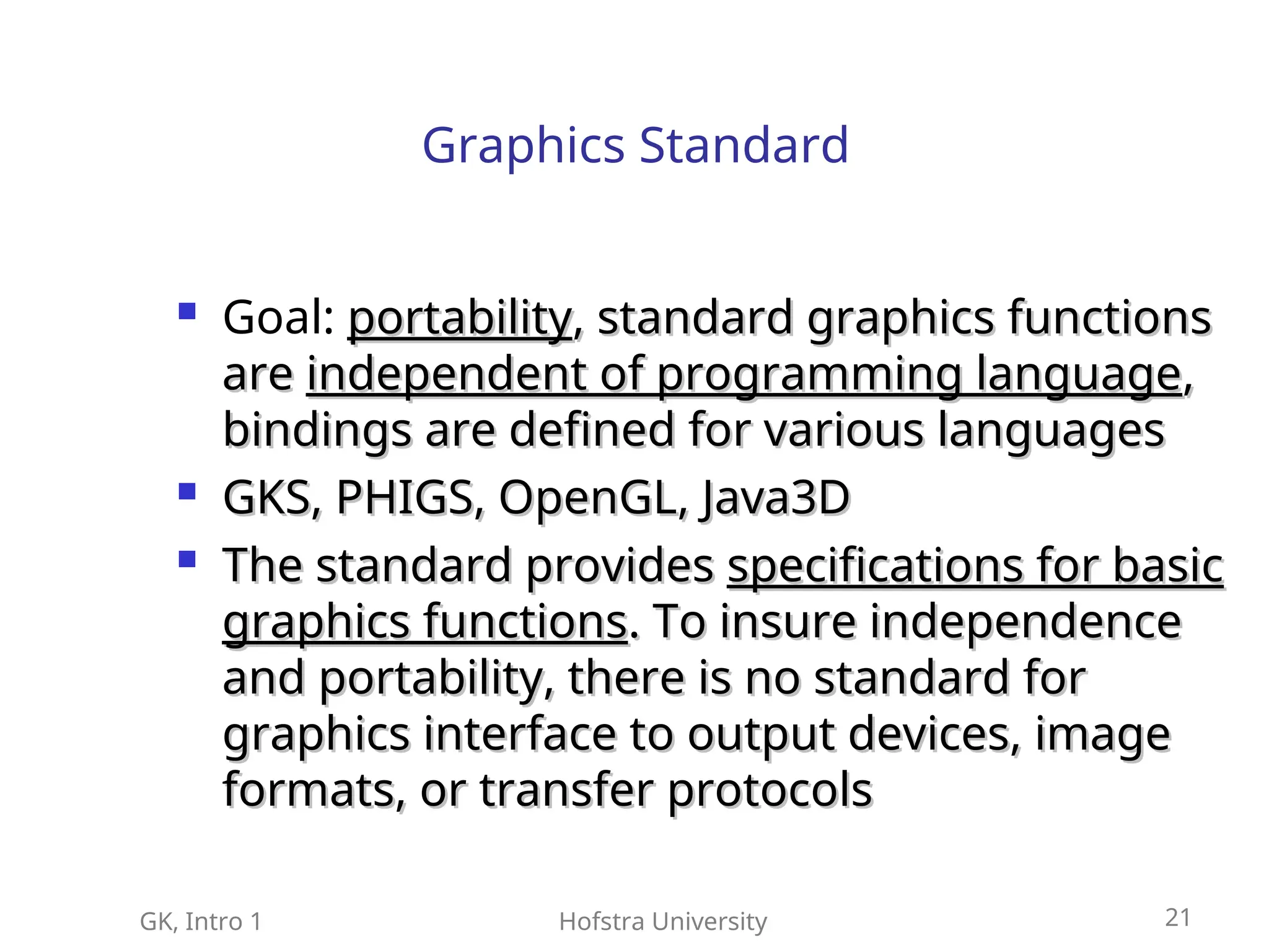 GK, Intro 1 Hofstra University 21
Graphics Standard
 Goal: portability
portability, standard graphics functions
, standard graphics functions
are
are independent of programming language
independent of programming language,
,
bindings are defined for various languages
bindings are defined for various languages

GKS, PHIGS, OpenGL, Java3D
GKS, PHIGS, OpenGL, Java3D

The standard provides
The standard provides specifications for basic
specifications for basic
graphics functions
graphics functions. To insure independence
. To insure independence
and portability, there is no standard for
and portability, there is no standard for
graphics interface to output devices, image
graphics interface to output devices, image
formats, or transfer protocols
formats, or transfer protocols
 