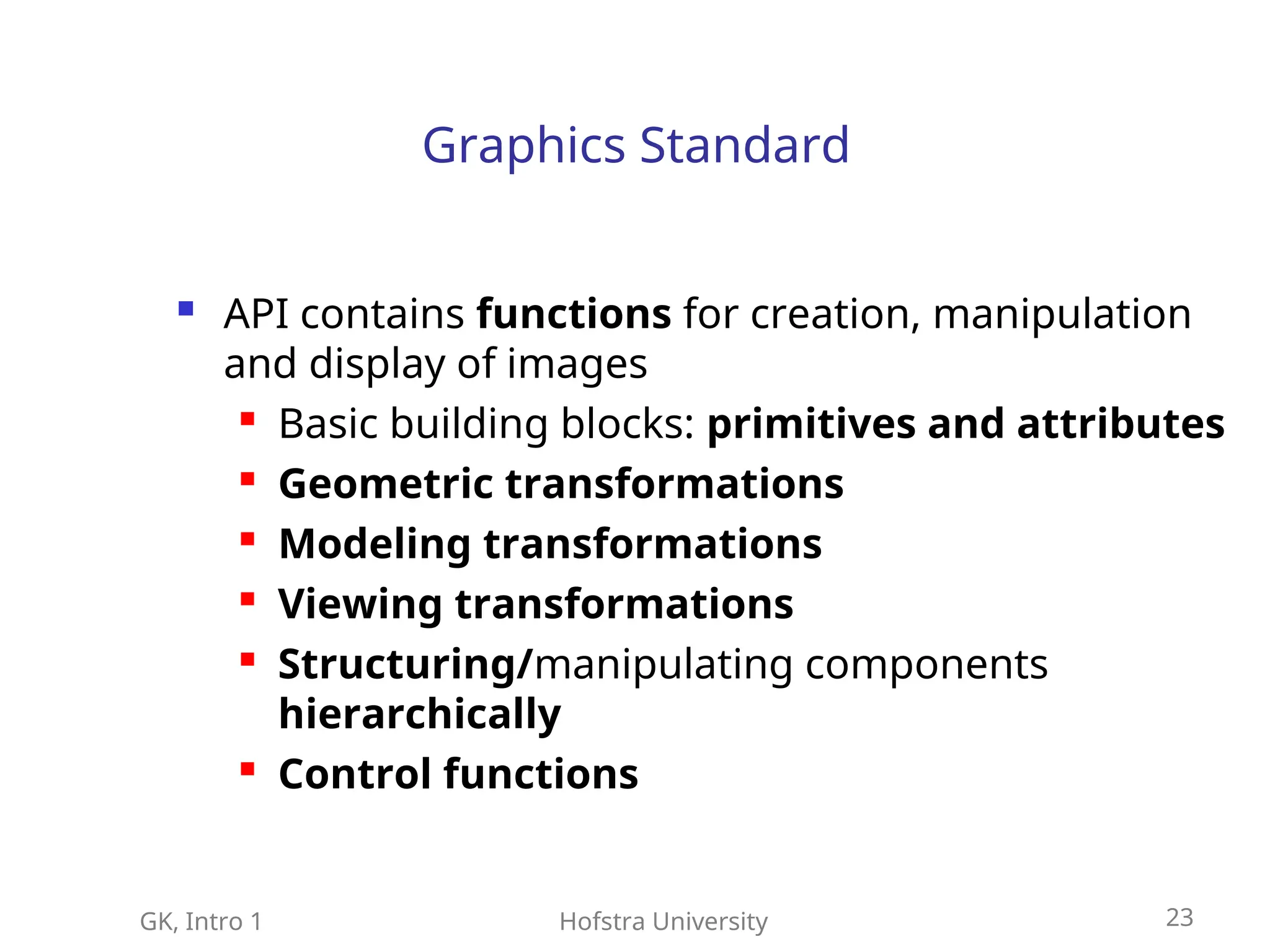 GK, Intro 1 Hofstra University 23
Graphics Standard
 API contains functions for creation, manipulation
and display of images

Basic building blocks: primitives and attributes

Geometric transformations

Modeling transformations

Viewing transformations

Structuring/manipulating components
hierarchically

Control functions
 