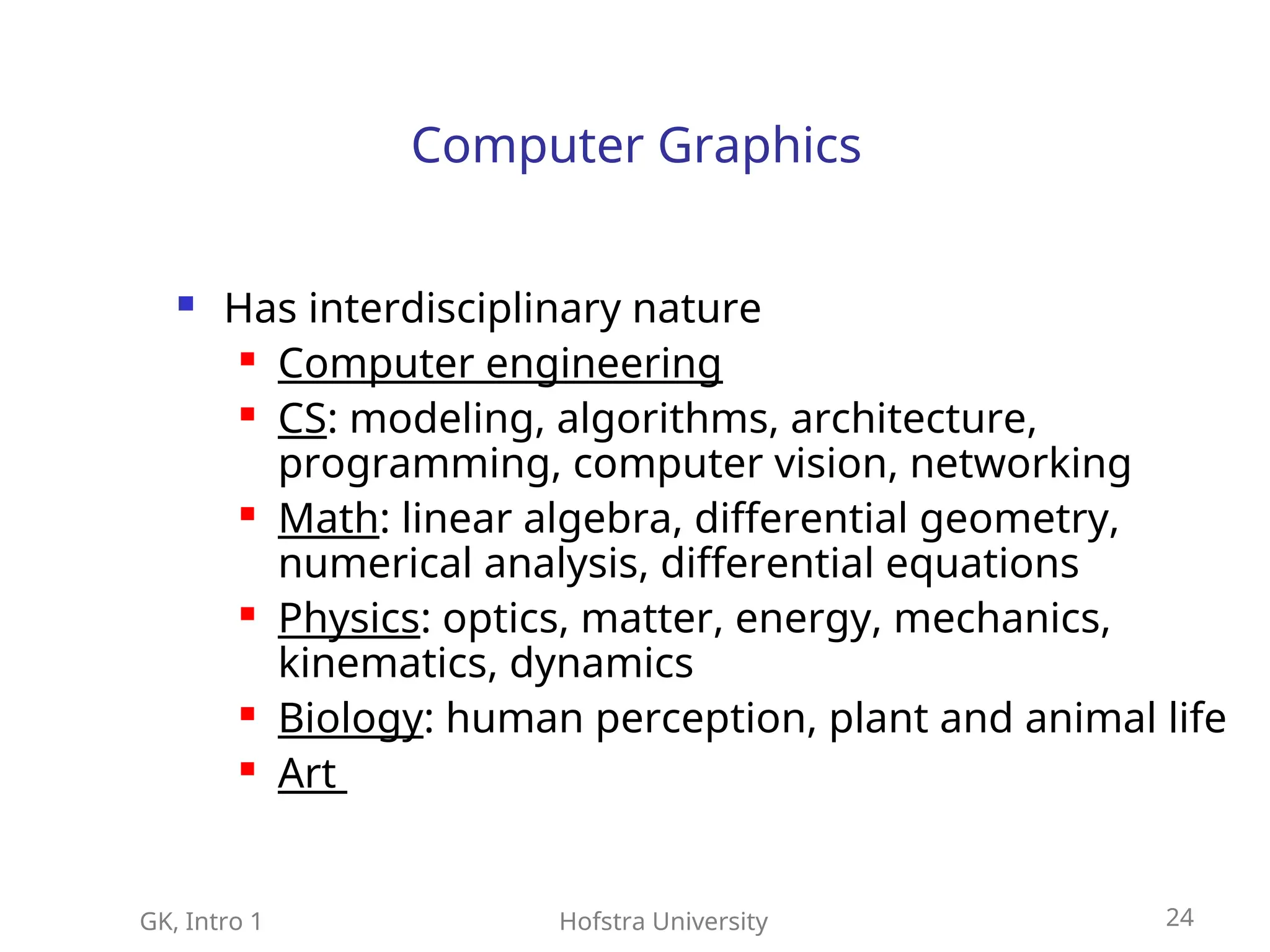 GK, Intro 1 Hofstra University 24
Computer Graphics
 Has interdisciplinary nature
 Computer engineering
 CS: modeling, algorithms, architecture,
programming, computer vision, networking
 Math: linear algebra, differential geometry,
numerical analysis, differential equations
 Physics: optics, matter, energy, mechanics,
kinematics, dynamics
 Biology: human perception, plant and animal life
 Art
 