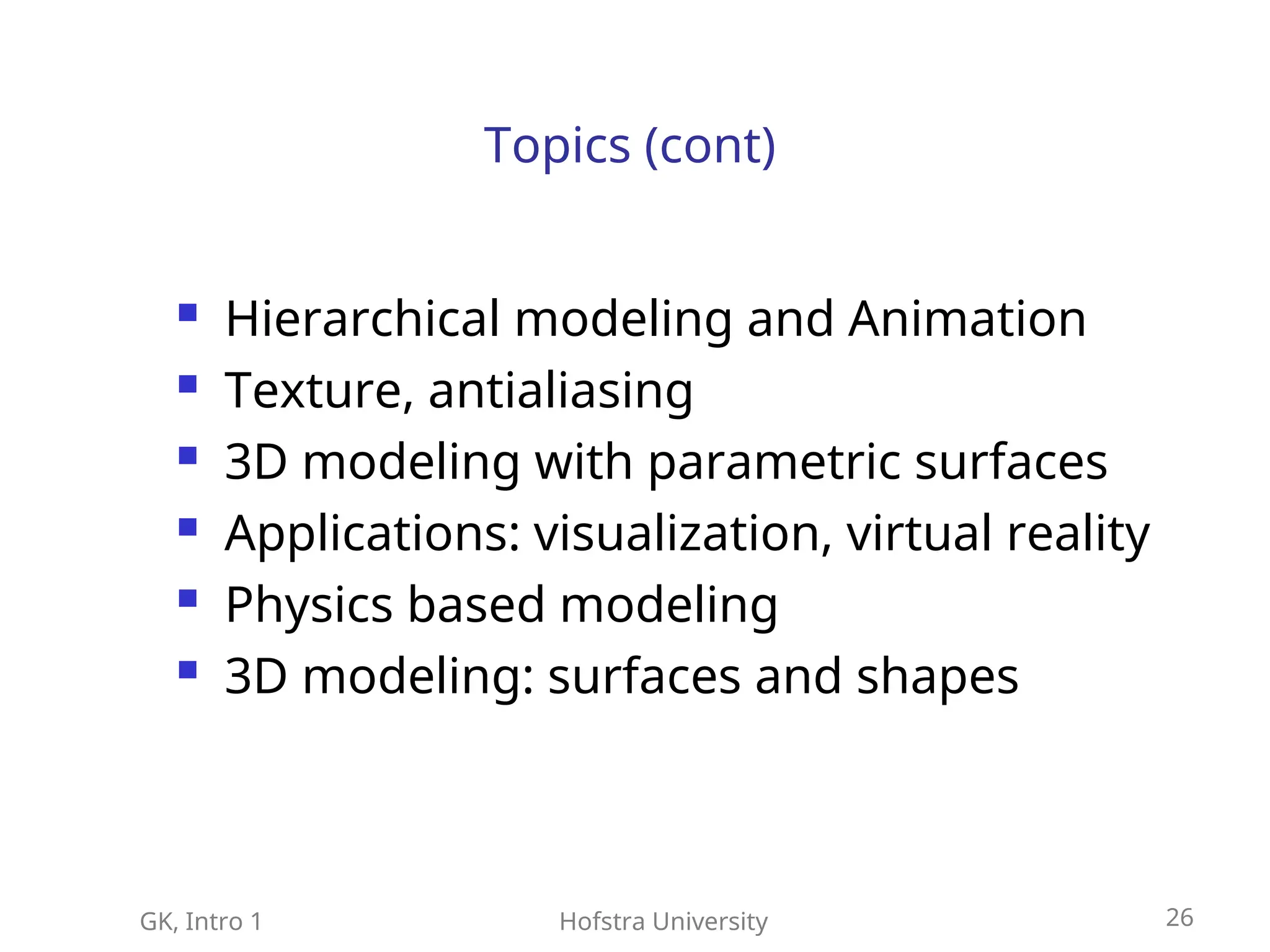 GK, Intro 1 Hofstra University 26
Topics (cont)
 Hierarchical modeling and Animation
 Texture, antialiasing
 3D modeling with parametric surfaces
 Applications: visualization, virtual reality
 Physics based modeling
 3D modeling: surfaces and shapes
 