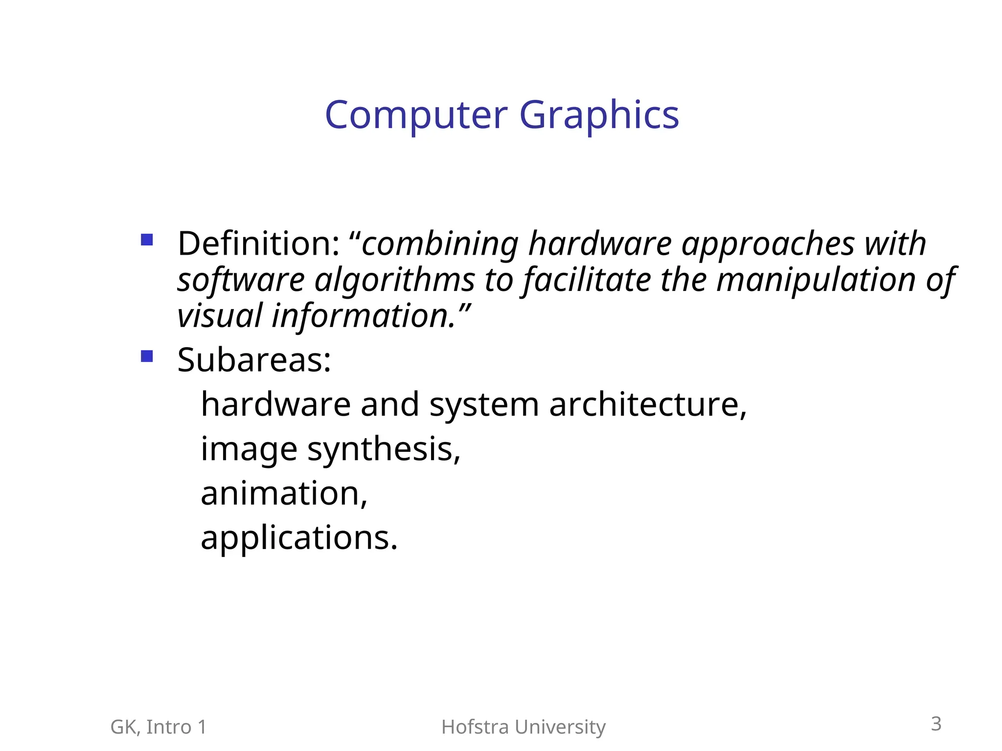 GK, Intro 1 Hofstra University 3
Computer Graphics
 Definition: “combining hardware approaches with
software algorithms to facilitate the manipulation of
visual information.”
 Subareas:
hardware and system architecture,
image synthesis,
animation,
applications.
 