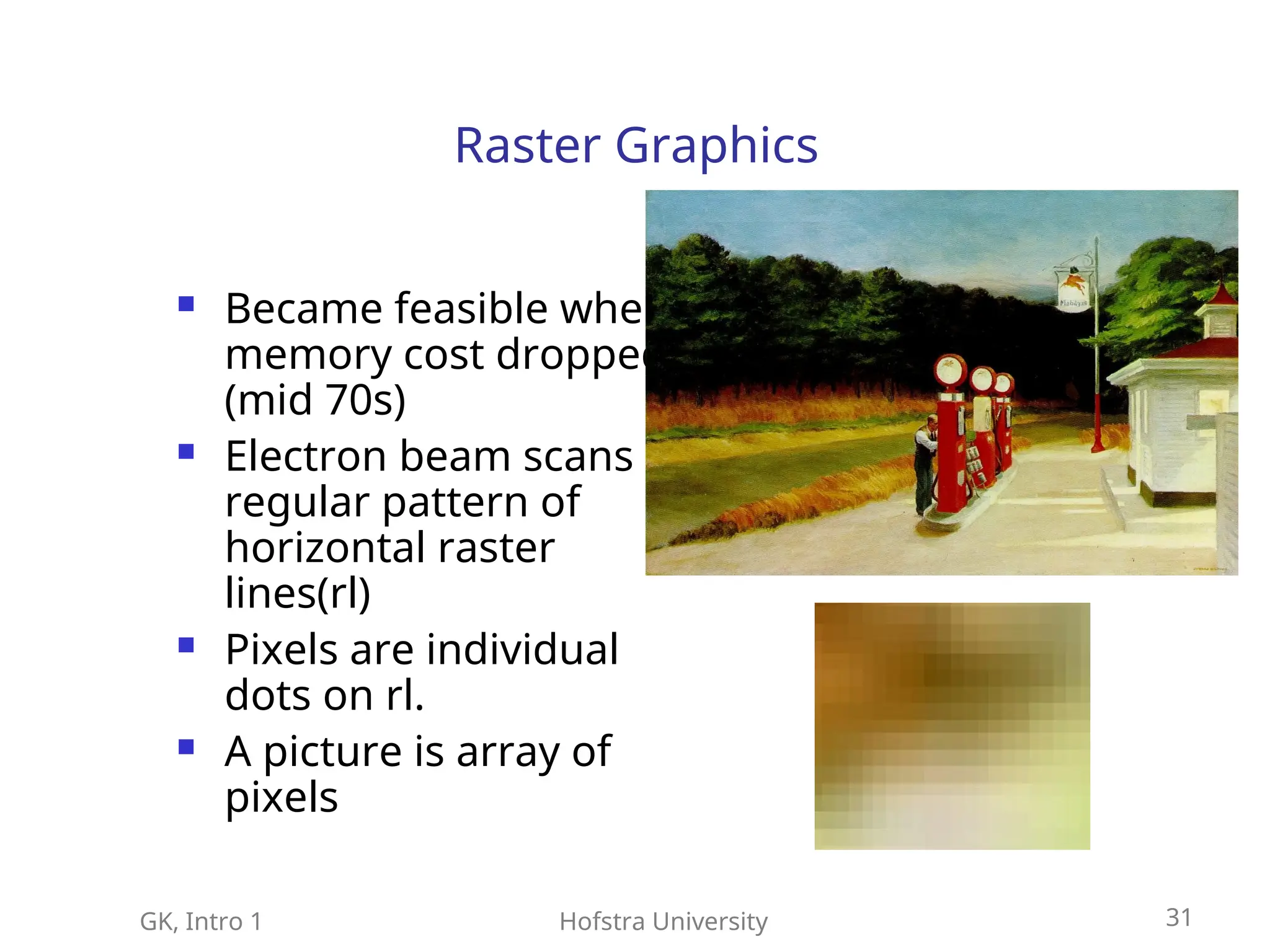 GK, Intro 1 Hofstra University 31
Raster Graphics
 Became feasible when
memory cost dropped
(mid 70s)
 Electron beam scans
regular pattern of
horizontal raster
lines(rl)
 Pixels are individual
dots on rl.
 A picture is array of
pixels
 