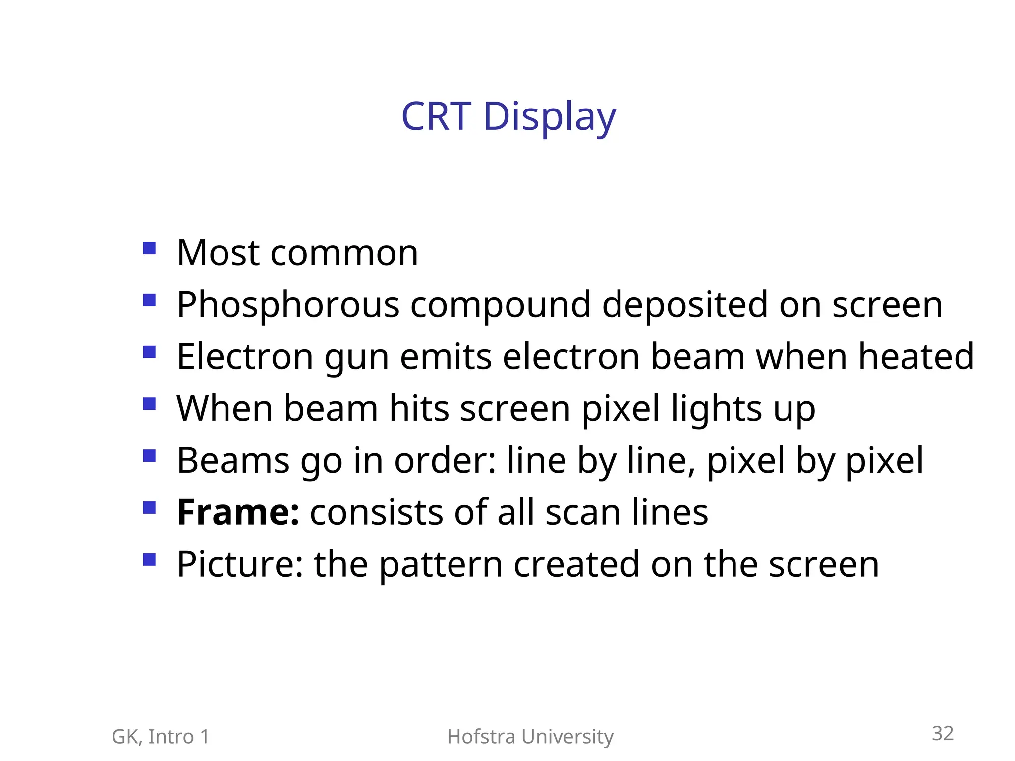GK, Intro 1 Hofstra University 32
CRT Display
 Most common
 Phosphorous compound deposited on screen
 Electron gun emits electron beam when heated
 When beam hits screen pixel lights up
 Beams go in order: line by line, pixel by pixel
 Frame: consists of all scan lines
 Picture: the pattern created on the screen
 