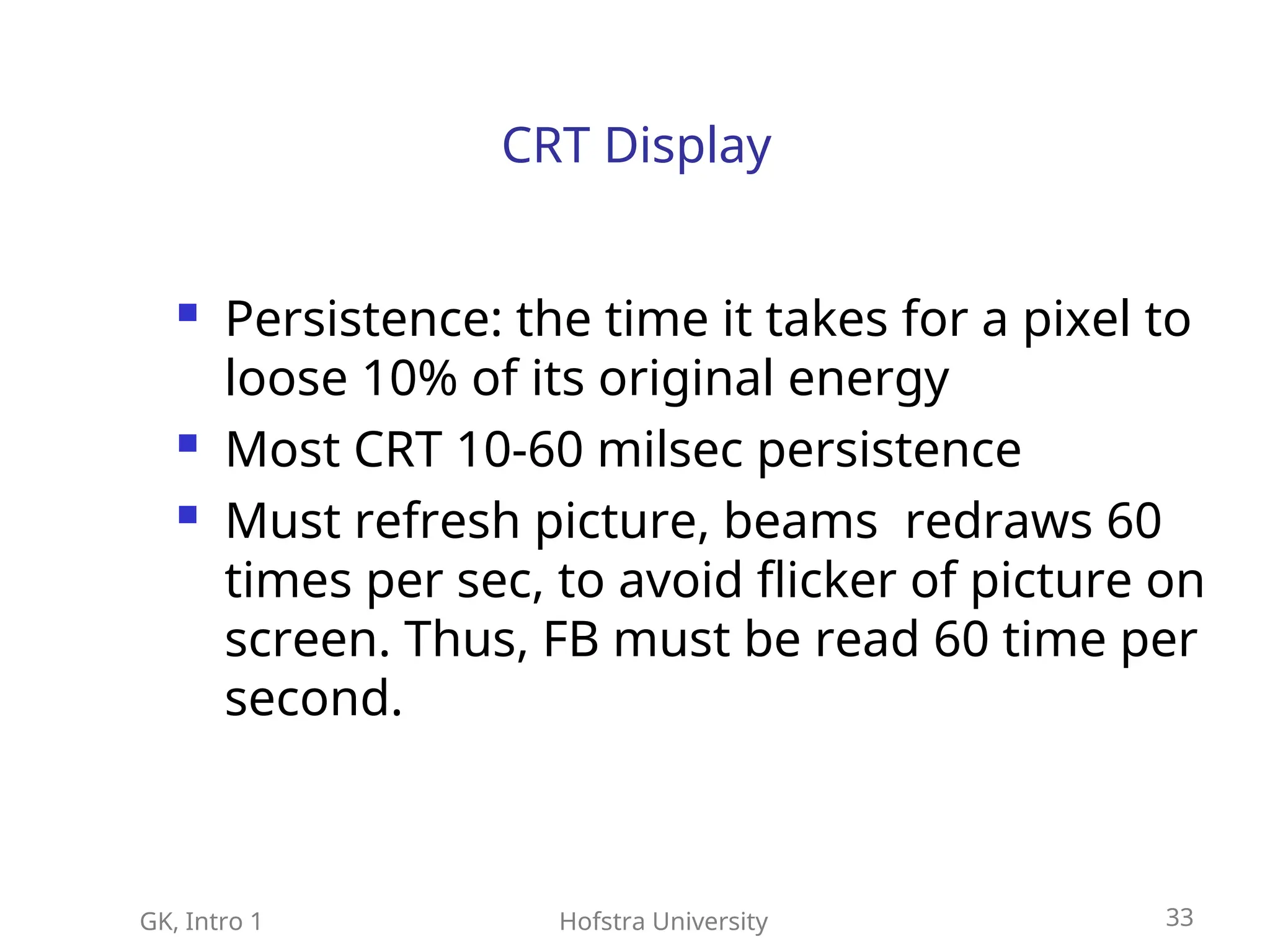 GK, Intro 1 Hofstra University 33
CRT Display
 Persistence: the time it takes for a pixel to
loose 10% of its original energy
 Most CRT 10-60 milsec persistence
 Must refresh picture, beams redraws 60
times per sec, to avoid flicker of picture on
screen. Thus, FB must be read 60 time per
second.
 