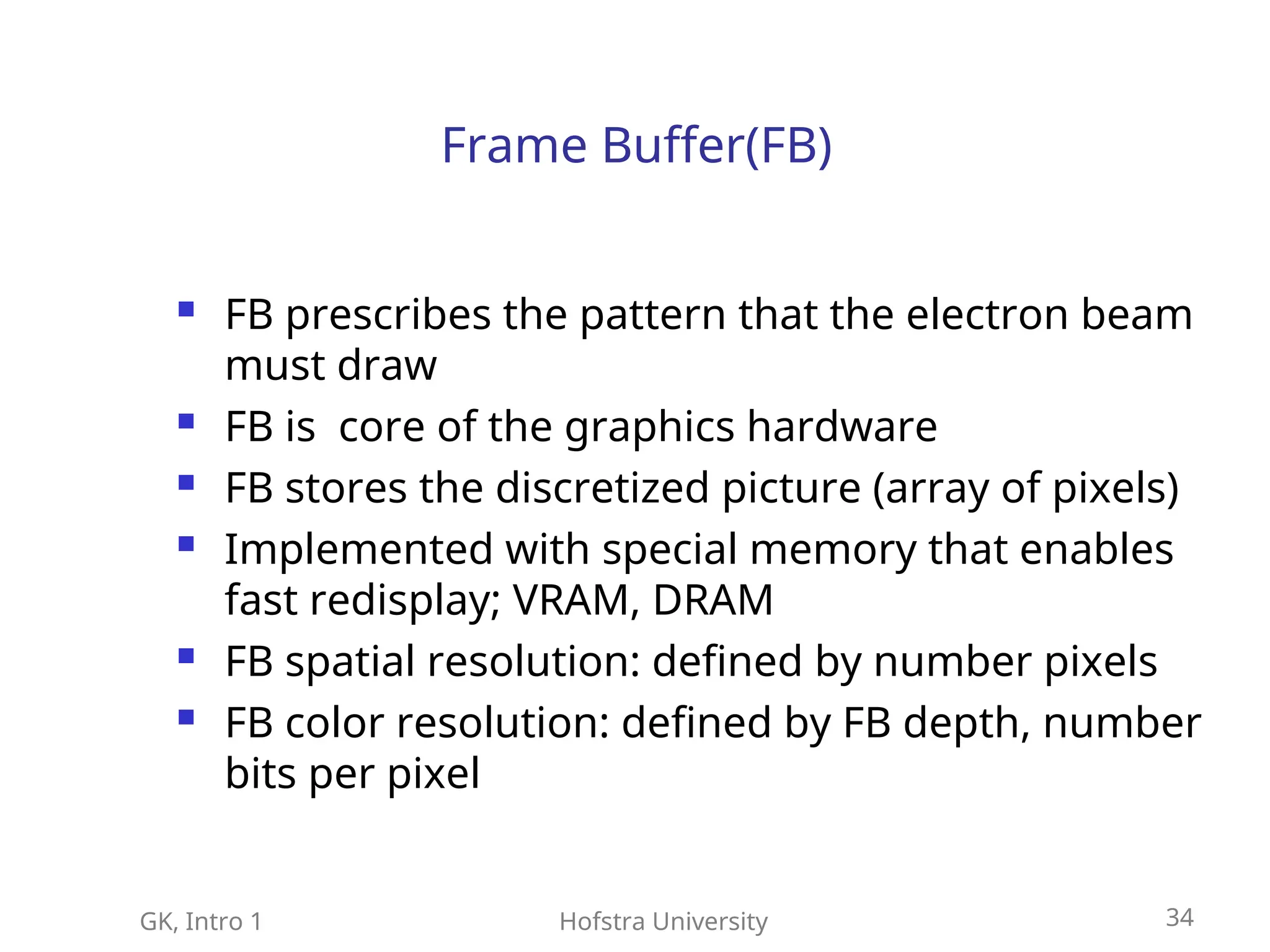 GK, Intro 1 Hofstra University 34
Frame Buffer(FB)
 FB prescribes the pattern that the electron beam
must draw
 FB is core of the graphics hardware
 FB stores the discretized picture (array of pixels)
 Implemented with special memory that enables
fast redisplay; VRAM, DRAM
 FB spatial resolution: defined by number pixels
 FB color resolution: defined by FB depth, number
bits per pixel
 
