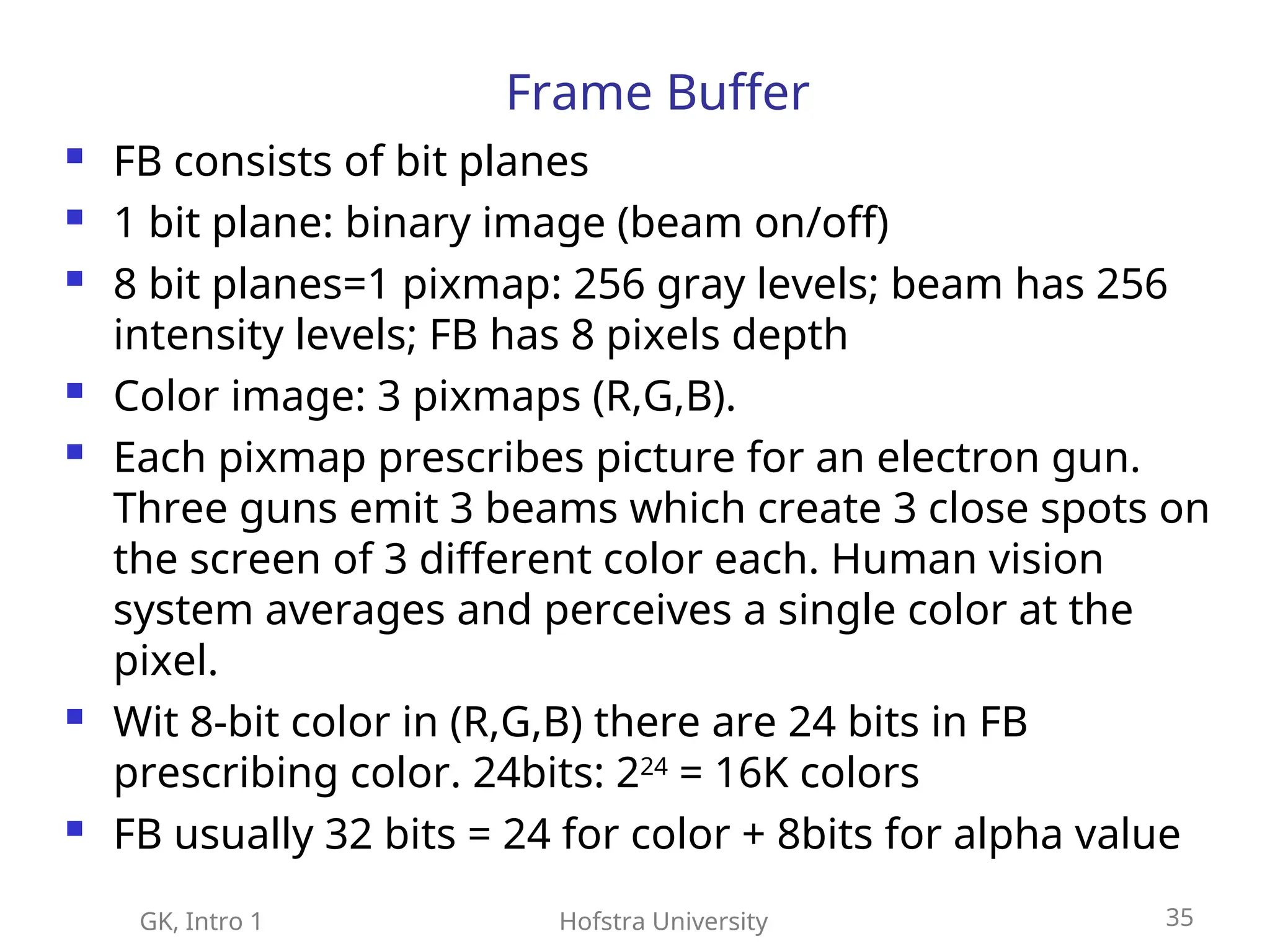 GK, Intro 1 Hofstra University 35
Frame Buffer
 FB consists of bit planes
 1 bit plane: binary image (beam on/off)
 8 bit planes=1 pixmap: 256 gray levels; beam has 256
intensity levels; FB has 8 pixels depth
 Color image: 3 pixmaps (R,G,B).
 Each pixmap prescribes picture for an electron gun.
Three guns emit 3 beams which create 3 close spots on
the screen of 3 different color each. Human vision
system averages and perceives a single color at the
pixel.
 Wit 8-bit color in (R,G,B) there are 24 bits in FB
prescribing color. 24bits: 224
= 16K colors
 FB usually 32 bits = 24 for color + 8bits for alpha value
 