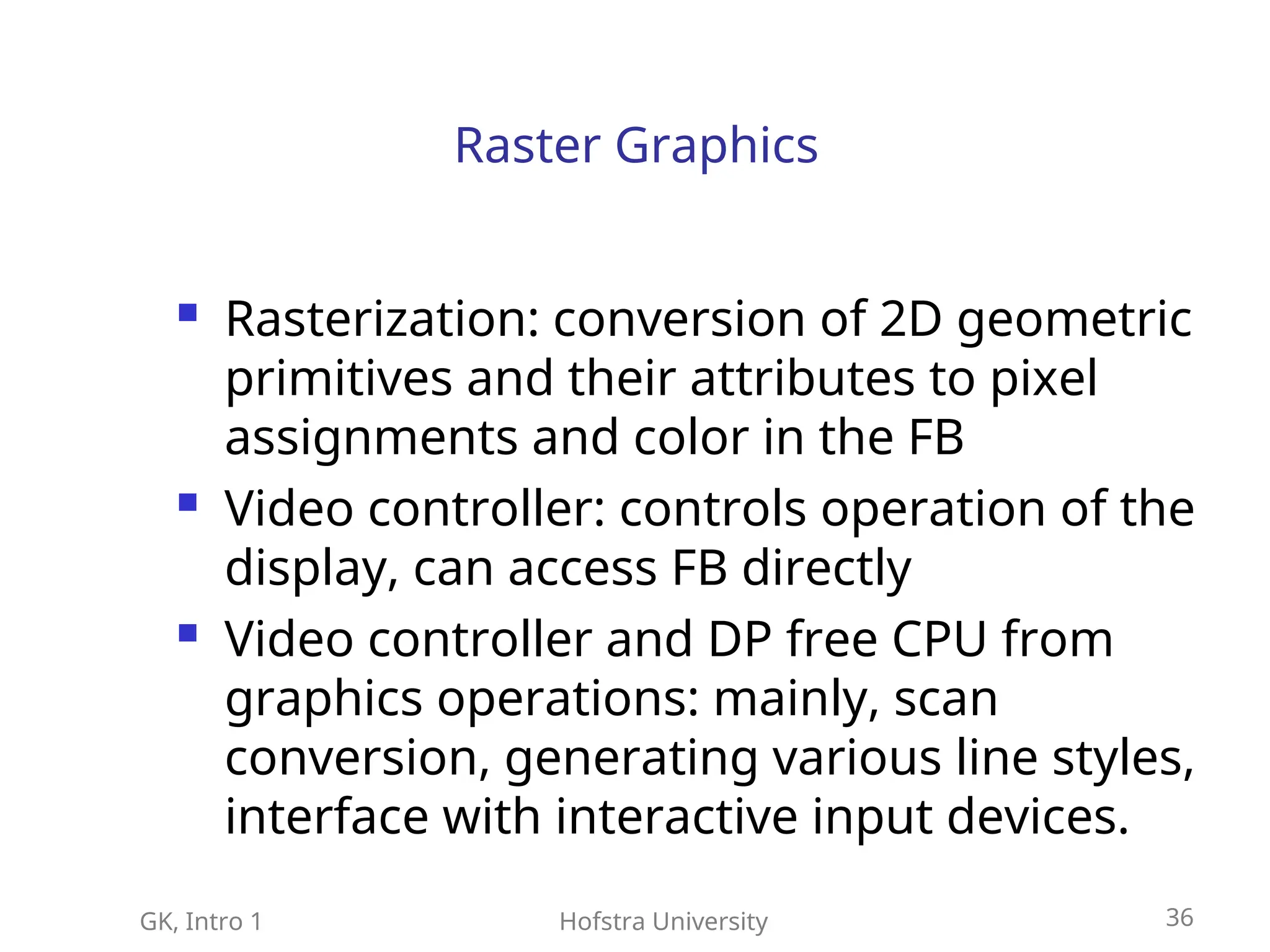 GK, Intro 1 Hofstra University 36
Raster Graphics
 Rasterization: conversion of 2D geometric
primitives and their attributes to pixel
assignments and color in the FB
 Video controller: controls operation of the
display, can access FB directly
 Video controller and DP free CPU from
graphics operations: mainly, scan
conversion, generating various line styles,
interface with interactive input devices.
 