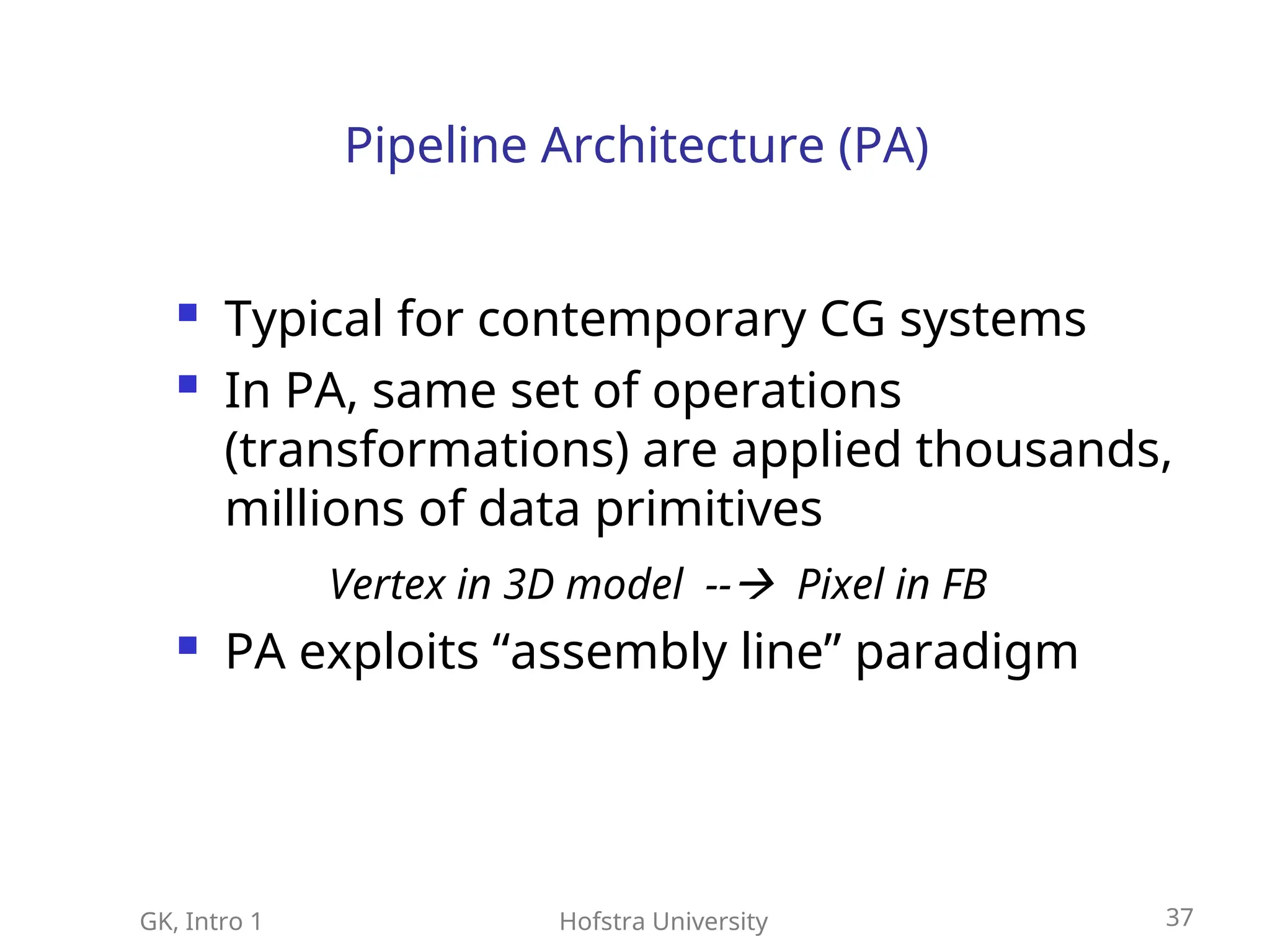 GK, Intro 1 Hofstra University 37
Pipeline Architecture (PA)
 Typical for contemporary CG systems
 In PA, same set of operations
(transformations) are applied thousands,
millions of data primitives
 PA exploits “assembly line” paradigm
Vertex in 3D model -- Pixel in FB
 