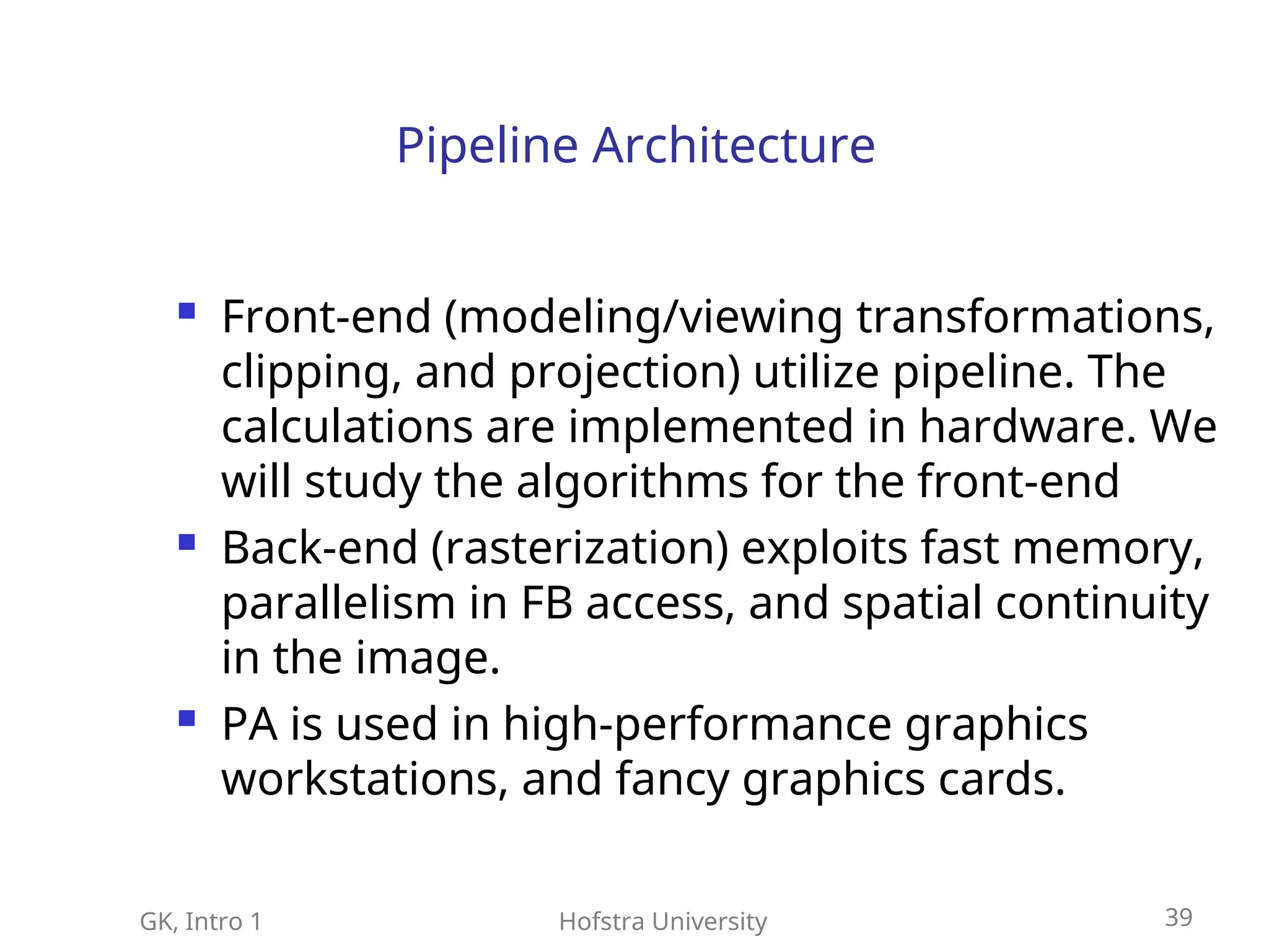 GK, Intro 1 Hofstra University 39
Pipeline Architecture
 Front-end (modeling/viewing transformations,
clipping, and projection) utilize pipeline. The
calculations are implemented in hardware. We
will study the algorithms for the front-end
 Back-end (rasterization) exploits fast memory,
parallelism in FB access, and spatial continuity
in the image.
 PA is used in high-performance graphics
workstations, and fancy graphics cards.
 