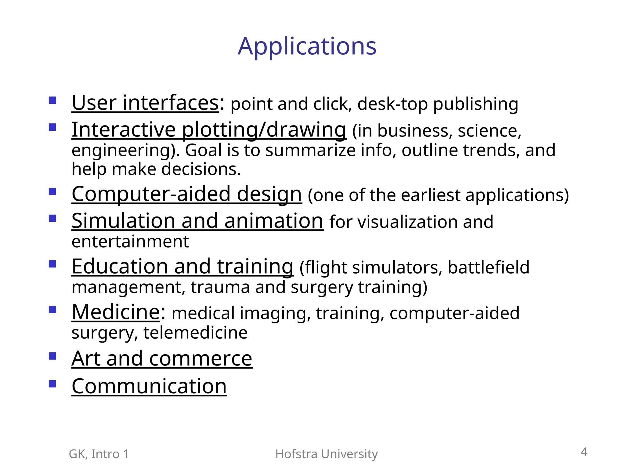 GK, Intro 1 Hofstra University 4
Applications
 User interfaces: point and click, desk-top publishing
 Interactive plotting/drawing (in business, science,
engineering). Goal is to summarize info, outline trends, and
help make decisions.
 Computer-aided design (one of the earliest applications)
 Simulation and animation for visualization and
entertainment
 Education and training (flight simulators, battlefield
management, trauma and surgery training)
 Medicine: medical imaging, training, computer-aided
surgery, telemedicine
 Art and commerce
 Communication
 