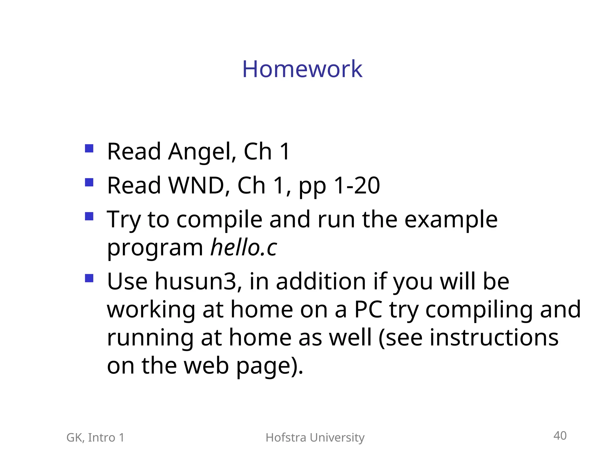 GK, Intro 1 Hofstra University 40
Homework
 Read Angel, Ch 1
 Read WND, Ch 1, pp 1-20
 Try to compile and run the example
program hello.c
 Use husun3, in addition if you will be
working at home on a PC try compiling and
running at home as well (see instructions
on the web page).
 